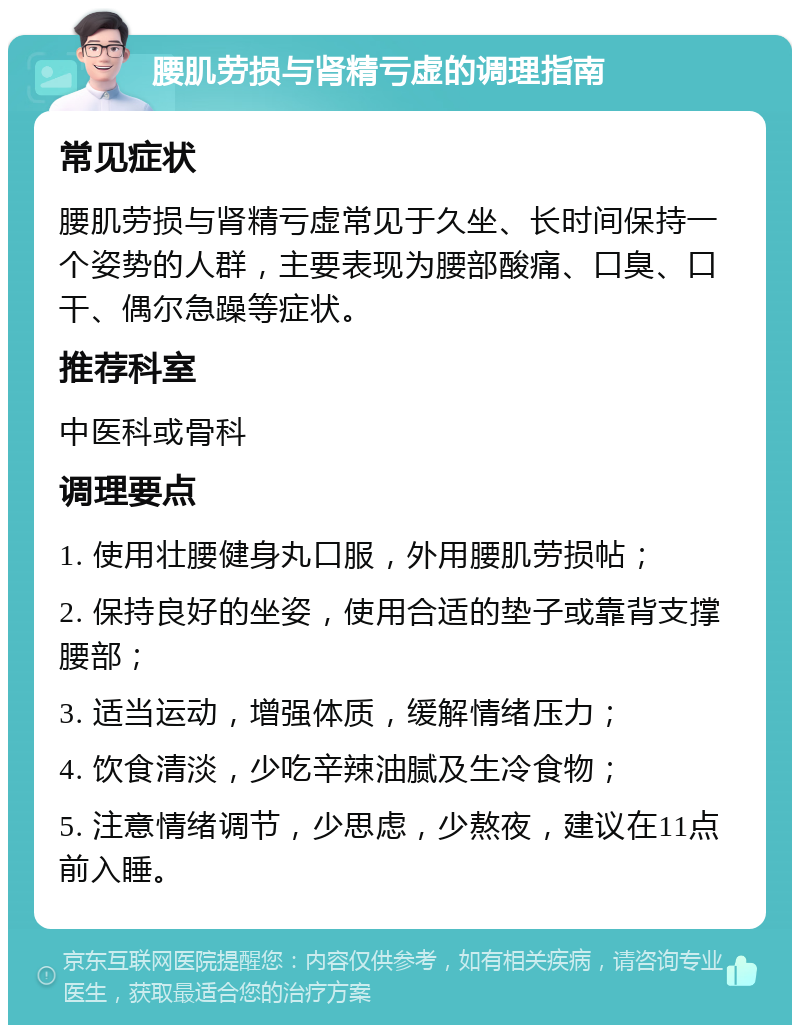 腰肌劳损与肾精亏虚的调理指南 常见症状 腰肌劳损与肾精亏虚常见于久坐、长时间保持一个姿势的人群，主要表现为腰部酸痛、口臭、口干、偶尔急躁等症状。 推荐科室 中医科或骨科 调理要点 1. 使用壮腰健身丸口服，外用腰肌劳损帖； 2. 保持良好的坐姿，使用合适的垫子或靠背支撑腰部； 3. 适当运动，增强体质，缓解情绪压力； 4. 饮食清淡，少吃辛辣油腻及生冷食物； 5. 注意情绪调节，少思虑，少熬夜，建议在11点前入睡。