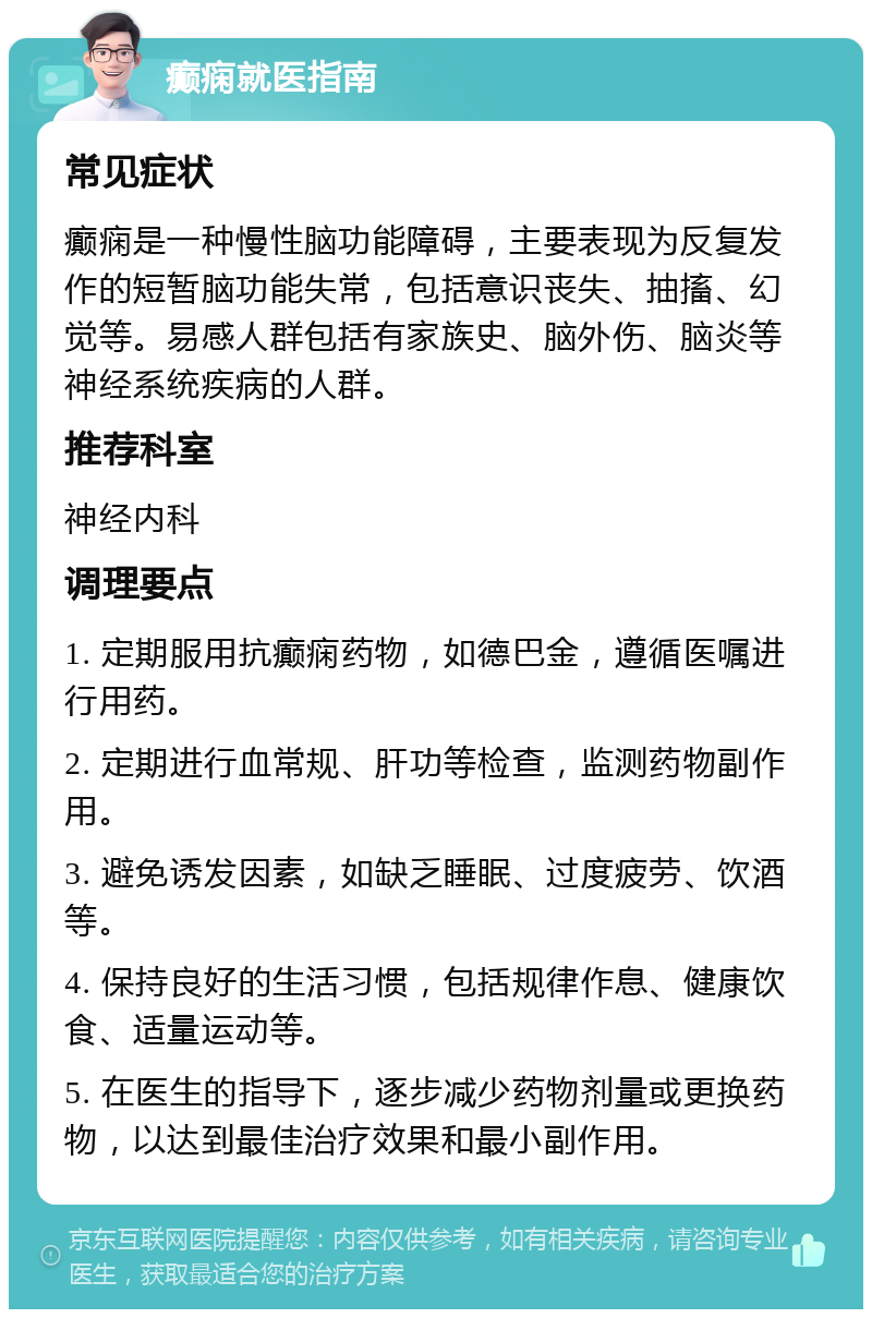 癫痫就医指南 常见症状 癫痫是一种慢性脑功能障碍，主要表现为反复发作的短暂脑功能失常，包括意识丧失、抽搐、幻觉等。易感人群包括有家族史、脑外伤、脑炎等神经系统疾病的人群。 推荐科室 神经内科 调理要点 1. 定期服用抗癫痫药物，如德巴金，遵循医嘱进行用药。 2. 定期进行血常规、肝功等检查，监测药物副作用。 3. 避免诱发因素，如缺乏睡眠、过度疲劳、饮酒等。 4. 保持良好的生活习惯，包括规律作息、健康饮食、适量运动等。 5. 在医生的指导下，逐步减少药物剂量或更换药物，以达到最佳治疗效果和最小副作用。