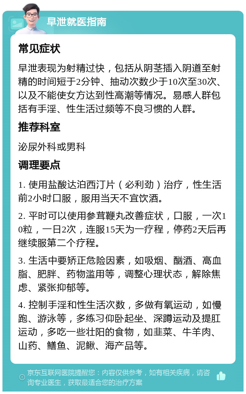 早泄就医指南 常见症状 早泄表现为射精过快，包括从阴茎插入阴道至射精的时间短于2分钟、抽动次数少于10次至30次、以及不能使女方达到性高潮等情况。易感人群包括有手淫、性生活过频等不良习惯的人群。 推荐科室 泌尿外科或男科 调理要点 1. 使用盐酸达泊西汀片（必利劲）治疗，性生活前2小时口服，服用当天不宜饮酒。 2. 平时可以使用参茸鞭丸改善症状，口服，一次10粒，一日2次，连服15天为一疗程，停药2天后再继续服第二个疗程。 3. 生活中要矫正危险因素，如吸烟、酗酒、高血脂、肥胖、药物滥用等，调整心理状态，解除焦虑、紧张抑郁等。 4. 控制手淫和性生活次数，多做有氧运动，如慢跑、游泳等，多练习仰卧起坐、深蹲运动及提肛运动，多吃一些壮阳的食物，如韭菜、牛羊肉、山药、鳝鱼、泥鳅、海产品等。