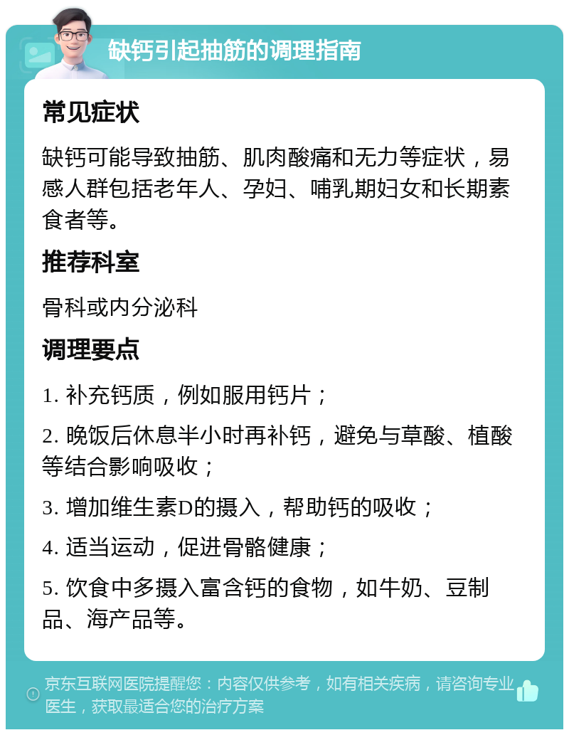 缺钙引起抽筋的调理指南 常见症状 缺钙可能导致抽筋、肌肉酸痛和无力等症状，易感人群包括老年人、孕妇、哺乳期妇女和长期素食者等。 推荐科室 骨科或内分泌科 调理要点 1. 补充钙质，例如服用钙片； 2. 晚饭后休息半小时再补钙，避免与草酸、植酸等结合影响吸收； 3. 增加维生素D的摄入，帮助钙的吸收； 4. 适当运动，促进骨骼健康； 5. 饮食中多摄入富含钙的食物，如牛奶、豆制品、海产品等。