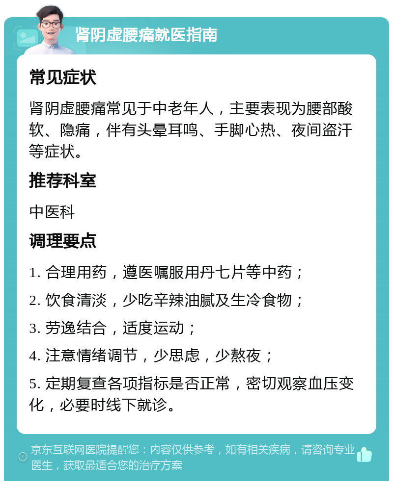 肾阴虚腰痛就医指南 常见症状 肾阴虚腰痛常见于中老年人，主要表现为腰部酸软、隐痛，伴有头晕耳鸣、手脚心热、夜间盗汗等症状。 推荐科室 中医科 调理要点 1. 合理用药，遵医嘱服用丹七片等中药； 2. 饮食清淡，少吃辛辣油腻及生冷食物； 3. 劳逸结合，适度运动； 4. 注意情绪调节，少思虑，少熬夜； 5. 定期复查各项指标是否正常，密切观察血压变化，必要时线下就诊。