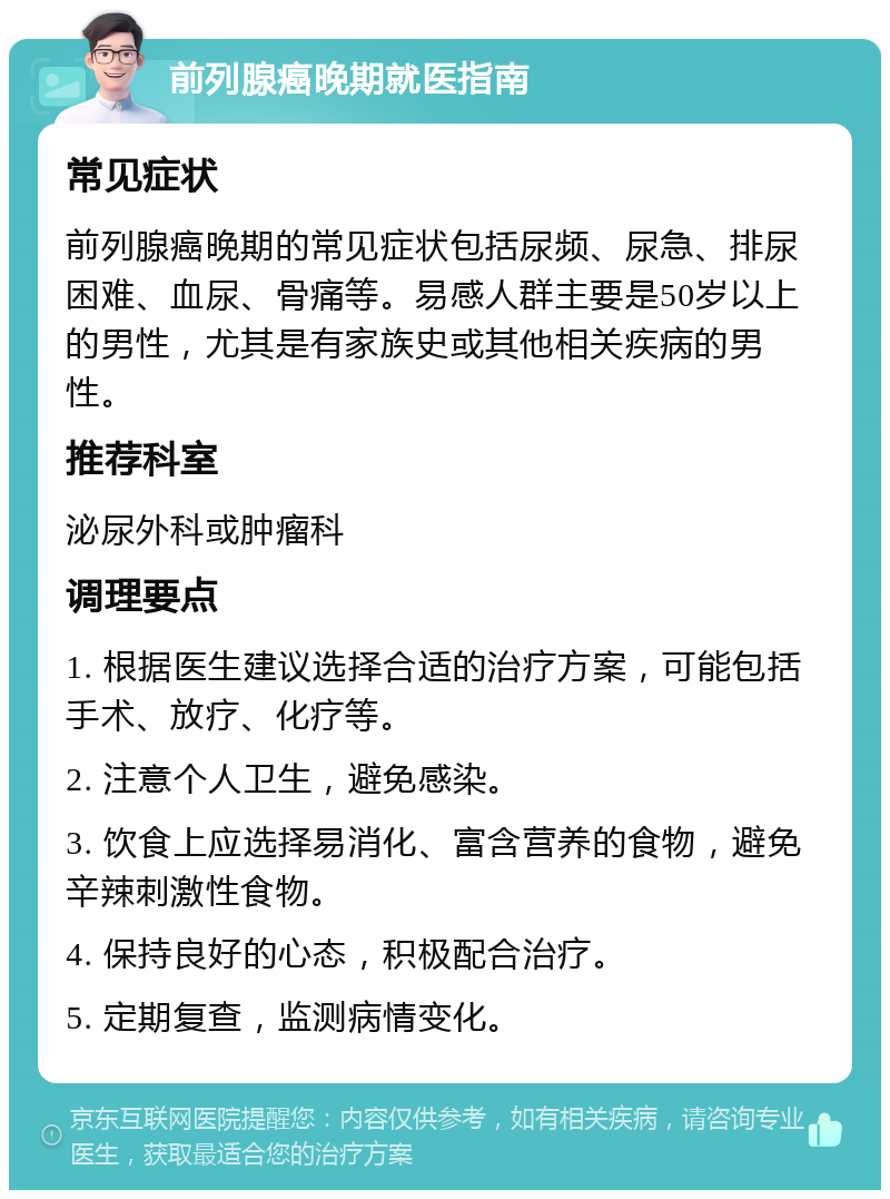 前列腺癌晚期就医指南 常见症状 前列腺癌晚期的常见症状包括尿频、尿急、排尿困难、血尿、骨痛等。易感人群主要是50岁以上的男性，尤其是有家族史或其他相关疾病的男性。 推荐科室 泌尿外科或肿瘤科 调理要点 1. 根据医生建议选择合适的治疗方案，可能包括手术、放疗、化疗等。 2. 注意个人卫生，避免感染。 3. 饮食上应选择易消化、富含营养的食物，避免辛辣刺激性食物。 4. 保持良好的心态，积极配合治疗。 5. 定期复查，监测病情变化。