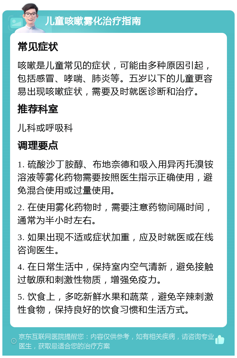 儿童咳嗽雾化治疗指南 常见症状 咳嗽是儿童常见的症状，可能由多种原因引起，包括感冒、哮喘、肺炎等。五岁以下的儿童更容易出现咳嗽症状，需要及时就医诊断和治疗。 推荐科室 儿科或呼吸科 调理要点 1. 硫酸沙丁胺醇、布地奈德和吸入用异丙托溴铵溶液等雾化药物需要按照医生指示正确使用，避免混合使用或过量使用。 2. 在使用雾化药物时，需要注意药物间隔时间，通常为半小时左右。 3. 如果出现不适或症状加重，应及时就医或在线咨询医生。 4. 在日常生活中，保持室内空气清新，避免接触过敏原和刺激性物质，增强免疫力。 5. 饮食上，多吃新鲜水果和蔬菜，避免辛辣刺激性食物，保持良好的饮食习惯和生活方式。