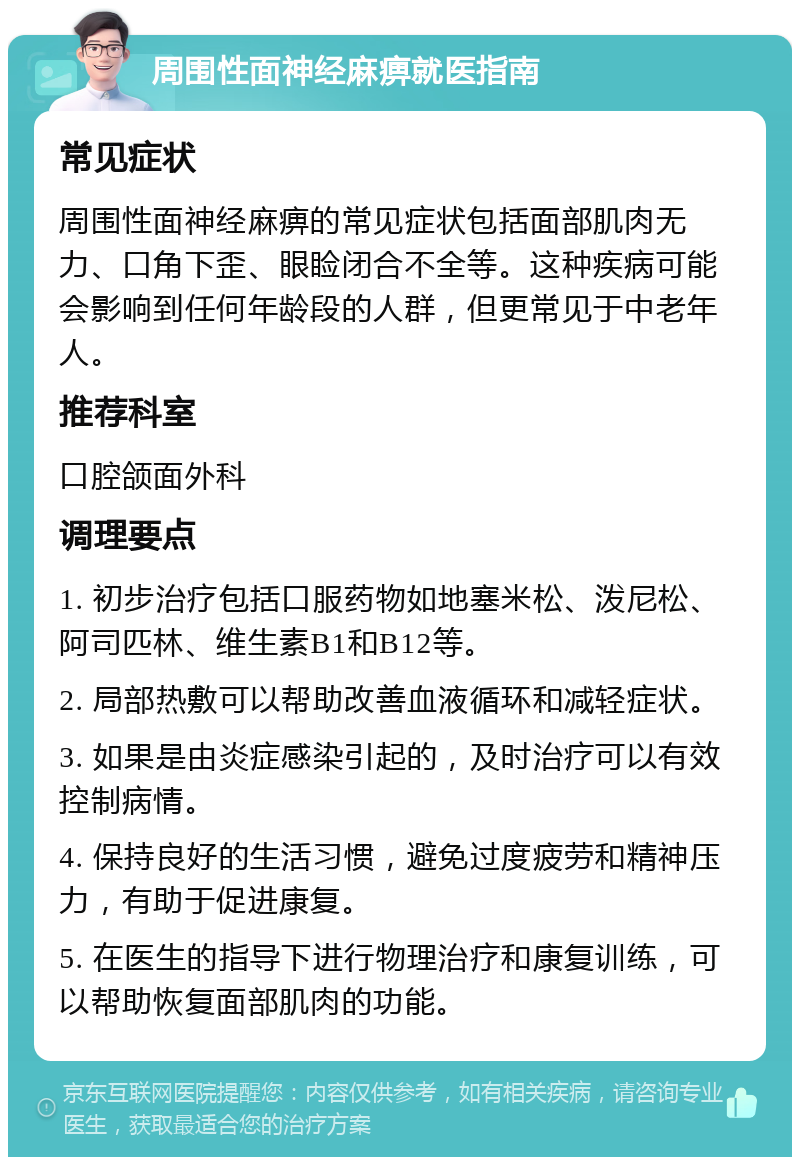 周围性面神经麻痹就医指南 常见症状 周围性面神经麻痹的常见症状包括面部肌肉无力、口角下歪、眼睑闭合不全等。这种疾病可能会影响到任何年龄段的人群，但更常见于中老年人。 推荐科室 口腔颌面外科 调理要点 1. 初步治疗包括口服药物如地塞米松、泼尼松、阿司匹林、维生素B1和B12等。 2. 局部热敷可以帮助改善血液循环和减轻症状。 3. 如果是由炎症感染引起的，及时治疗可以有效控制病情。 4. 保持良好的生活习惯，避免过度疲劳和精神压力，有助于促进康复。 5. 在医生的指导下进行物理治疗和康复训练，可以帮助恢复面部肌肉的功能。