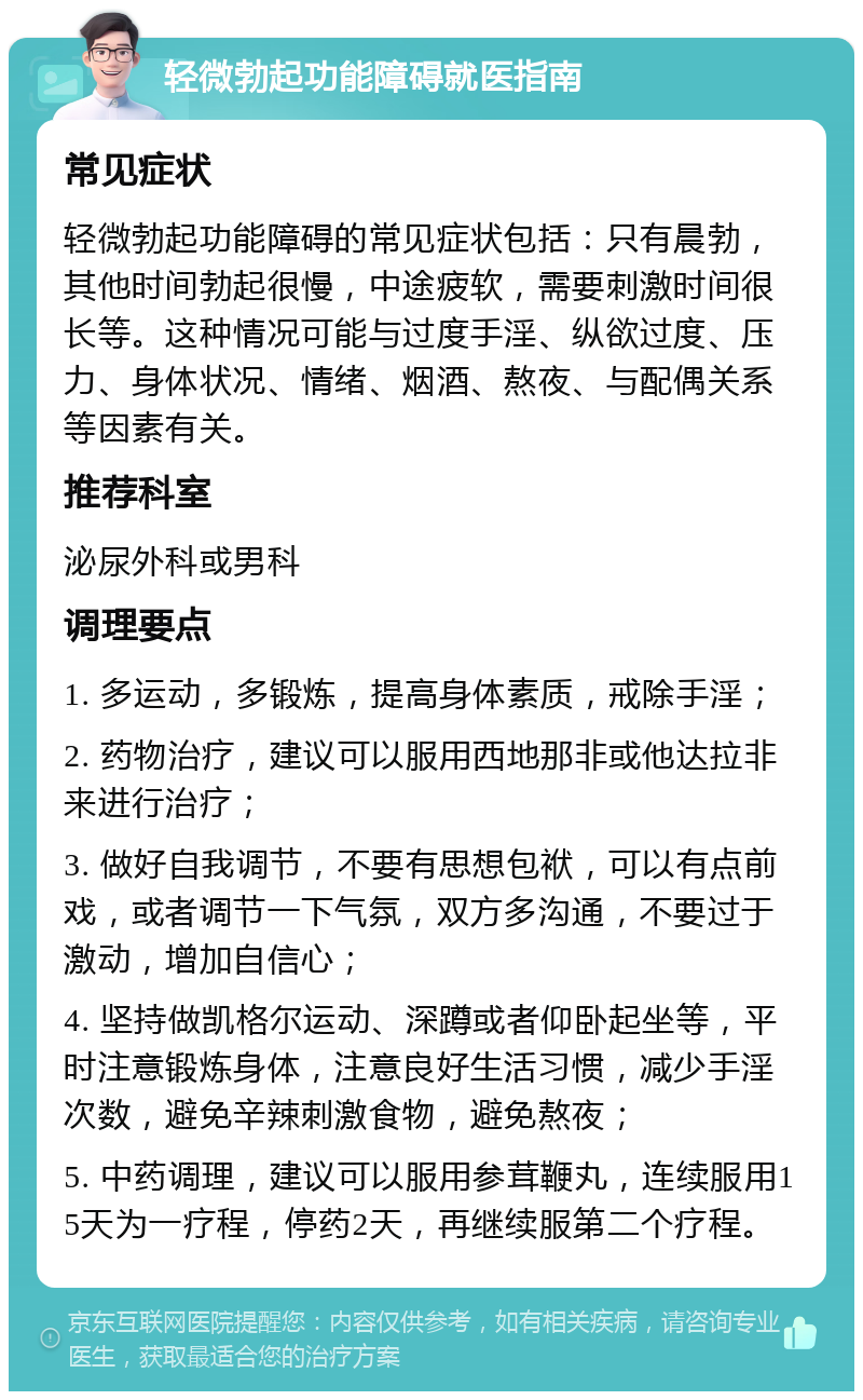 轻微勃起功能障碍就医指南 常见症状 轻微勃起功能障碍的常见症状包括：只有晨勃，其他时间勃起很慢，中途疲软，需要刺激时间很长等。这种情况可能与过度手淫、纵欲过度、压力、身体状况、情绪、烟酒、熬夜、与配偶关系等因素有关。 推荐科室 泌尿外科或男科 调理要点 1. 多运动，多锻炼，提高身体素质，戒除手淫； 2. 药物治疗，建议可以服用西地那非或他达拉非来进行治疗； 3. 做好自我调节，不要有思想包袱，可以有点前戏，或者调节一下气氛，双方多沟通，不要过于激动，增加自信心； 4. 坚持做凯格尔运动、深蹲或者仰卧起坐等，平时注意锻炼身体，注意良好生活习惯，减少手淫次数，避免辛辣刺激食物，避免熬夜； 5. 中药调理，建议可以服用参茸鞭丸，连续服用15天为一疗程，停药2天，再继续服第二个疗程。