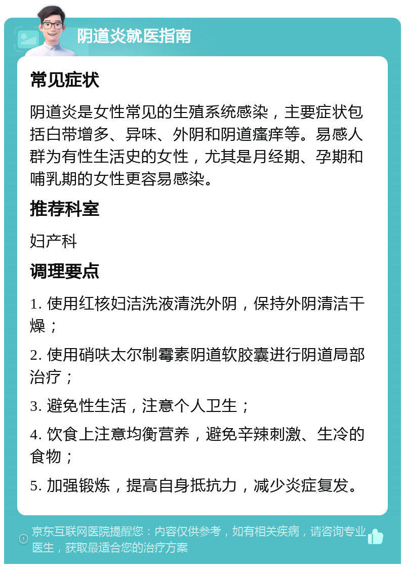 阴道炎就医指南 常见症状 阴道炎是女性常见的生殖系统感染，主要症状包括白带增多、异味、外阴和阴道瘙痒等。易感人群为有性生活史的女性，尤其是月经期、孕期和哺乳期的女性更容易感染。 推荐科室 妇产科 调理要点 1. 使用红核妇洁洗液清洗外阴，保持外阴清洁干燥； 2. 使用硝呋太尔制霉素阴道软胶囊进行阴道局部治疗； 3. 避免性生活，注意个人卫生； 4. 饮食上注意均衡营养，避免辛辣刺激、生冷的食物； 5. 加强锻炼，提高自身抵抗力，减少炎症复发。