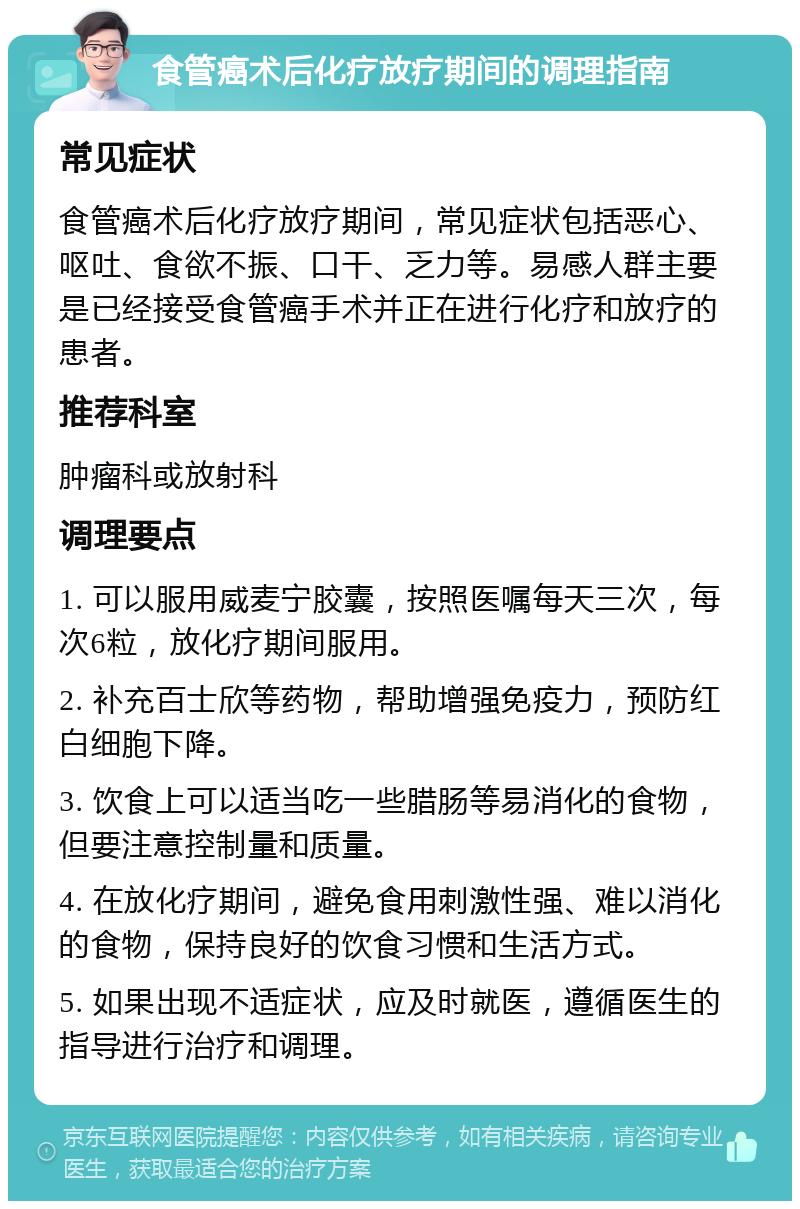 食管癌术后化疗放疗期间的调理指南 常见症状 食管癌术后化疗放疗期间，常见症状包括恶心、呕吐、食欲不振、口干、乏力等。易感人群主要是已经接受食管癌手术并正在进行化疗和放疗的患者。 推荐科室 肿瘤科或放射科 调理要点 1. 可以服用威麦宁胶囊，按照医嘱每天三次，每次6粒，放化疗期间服用。 2. 补充百士欣等药物，帮助增强免疫力，预防红白细胞下降。 3. 饮食上可以适当吃一些腊肠等易消化的食物，但要注意控制量和质量。 4. 在放化疗期间，避免食用刺激性强、难以消化的食物，保持良好的饮食习惯和生活方式。 5. 如果出现不适症状，应及时就医，遵循医生的指导进行治疗和调理。