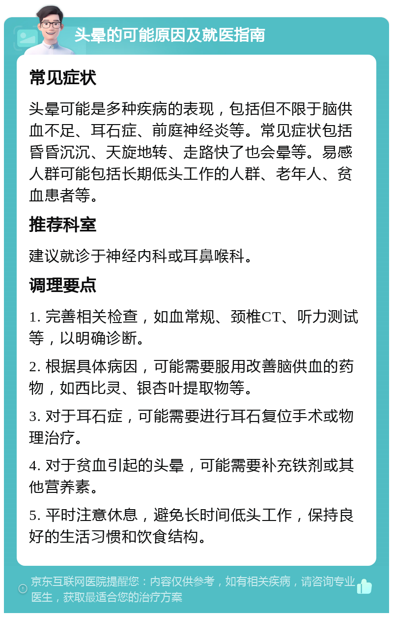 头晕的可能原因及就医指南 常见症状 头晕可能是多种疾病的表现，包括但不限于脑供血不足、耳石症、前庭神经炎等。常见症状包括昏昏沉沉、天旋地转、走路快了也会晕等。易感人群可能包括长期低头工作的人群、老年人、贫血患者等。 推荐科室 建议就诊于神经内科或耳鼻喉科。 调理要点 1. 完善相关检查，如血常规、颈椎CT、听力测试等，以明确诊断。 2. 根据具体病因，可能需要服用改善脑供血的药物，如西比灵、银杏叶提取物等。 3. 对于耳石症，可能需要进行耳石复位手术或物理治疗。 4. 对于贫血引起的头晕，可能需要补充铁剂或其他营养素。 5. 平时注意休息，避免长时间低头工作，保持良好的生活习惯和饮食结构。