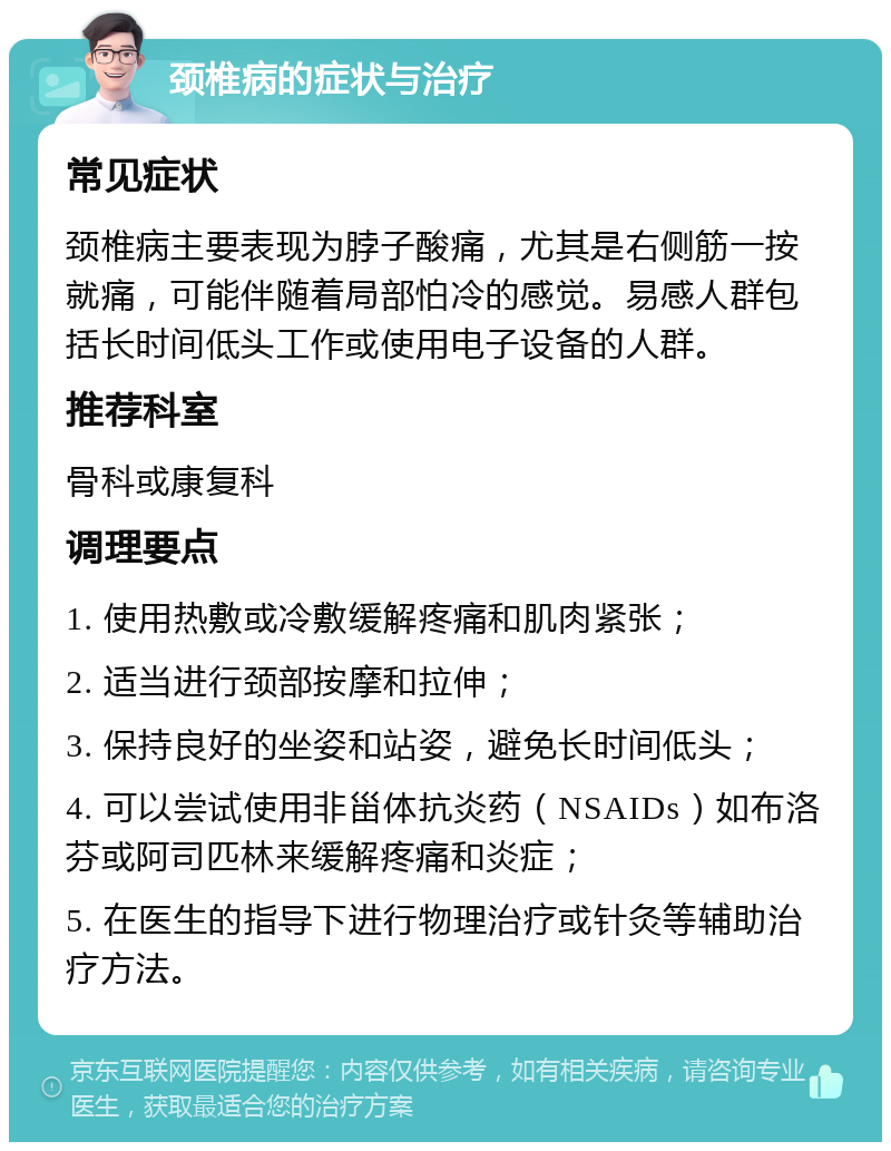 颈椎病的症状与治疗 常见症状 颈椎病主要表现为脖子酸痛，尤其是右侧筋一按就痛，可能伴随着局部怕冷的感觉。易感人群包括长时间低头工作或使用电子设备的人群。 推荐科室 骨科或康复科 调理要点 1. 使用热敷或冷敷缓解疼痛和肌肉紧张； 2. 适当进行颈部按摩和拉伸； 3. 保持良好的坐姿和站姿，避免长时间低头； 4. 可以尝试使用非甾体抗炎药（NSAIDs）如布洛芬或阿司匹林来缓解疼痛和炎症； 5. 在医生的指导下进行物理治疗或针灸等辅助治疗方法。