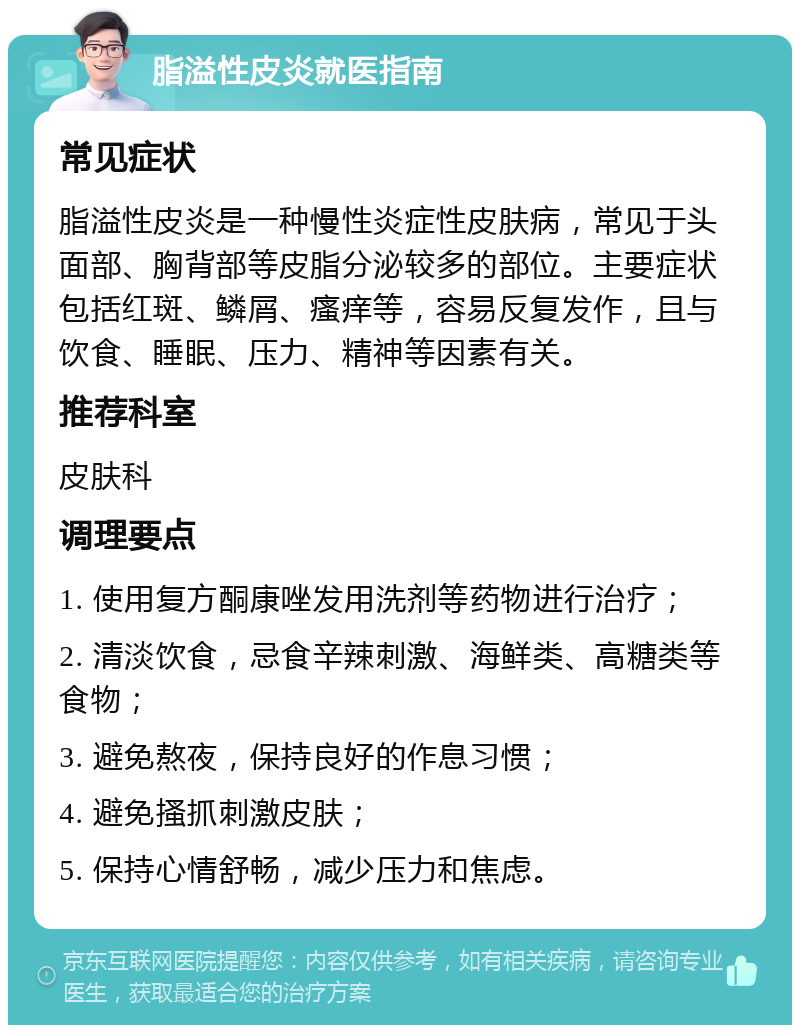 脂溢性皮炎就医指南 常见症状 脂溢性皮炎是一种慢性炎症性皮肤病，常见于头面部、胸背部等皮脂分泌较多的部位。主要症状包括红斑、鳞屑、瘙痒等，容易反复发作，且与饮食、睡眠、压力、精神等因素有关。 推荐科室 皮肤科 调理要点 1. 使用复方酮康唑发用洗剂等药物进行治疗； 2. 清淡饮食，忌食辛辣刺激、海鲜类、高糖类等食物； 3. 避免熬夜，保持良好的作息习惯； 4. 避免搔抓刺激皮肤； 5. 保持心情舒畅，减少压力和焦虑。