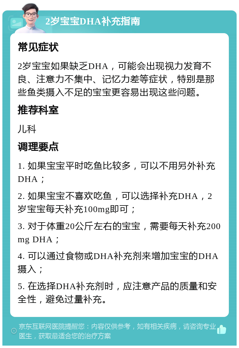 2岁宝宝DHA补充指南 常见症状 2岁宝宝如果缺乏DHA，可能会出现视力发育不良、注意力不集中、记忆力差等症状，特别是那些鱼类摄入不足的宝宝更容易出现这些问题。 推荐科室 儿科 调理要点 1. 如果宝宝平时吃鱼比较多，可以不用另外补充DHA； 2. 如果宝宝不喜欢吃鱼，可以选择补充DHA，2岁宝宝每天补充100mg即可； 3. 对于体重20公斤左右的宝宝，需要每天补充200mg DHA； 4. 可以通过食物或DHA补充剂来增加宝宝的DHA摄入； 5. 在选择DHA补充剂时，应注意产品的质量和安全性，避免过量补充。