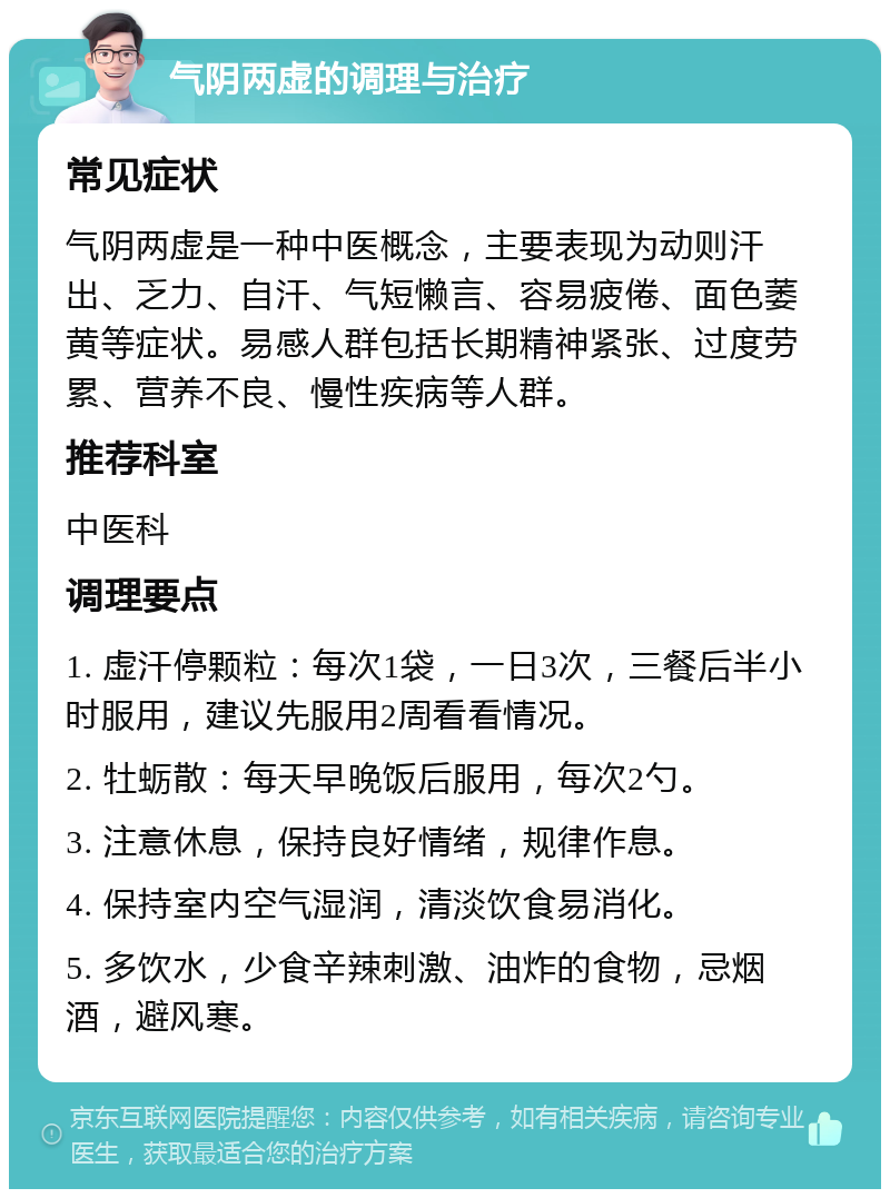 气阴两虚的调理与治疗 常见症状 气阴两虚是一种中医概念，主要表现为动则汗出、乏力、自汗、气短懒言、容易疲倦、面色萎黄等症状。易感人群包括长期精神紧张、过度劳累、营养不良、慢性疾病等人群。 推荐科室 中医科 调理要点 1. 虚汗停颗粒：每次1袋，一日3次，三餐后半小时服用，建议先服用2周看看情况。 2. 牡蛎散：每天早晚饭后服用，每次2勺。 3. 注意休息，保持良好情绪，规律作息。 4. 保持室内空气湿润，清淡饮食易消化。 5. 多饮水，少食辛辣刺激、油炸的食物，忌烟酒，避风寒。