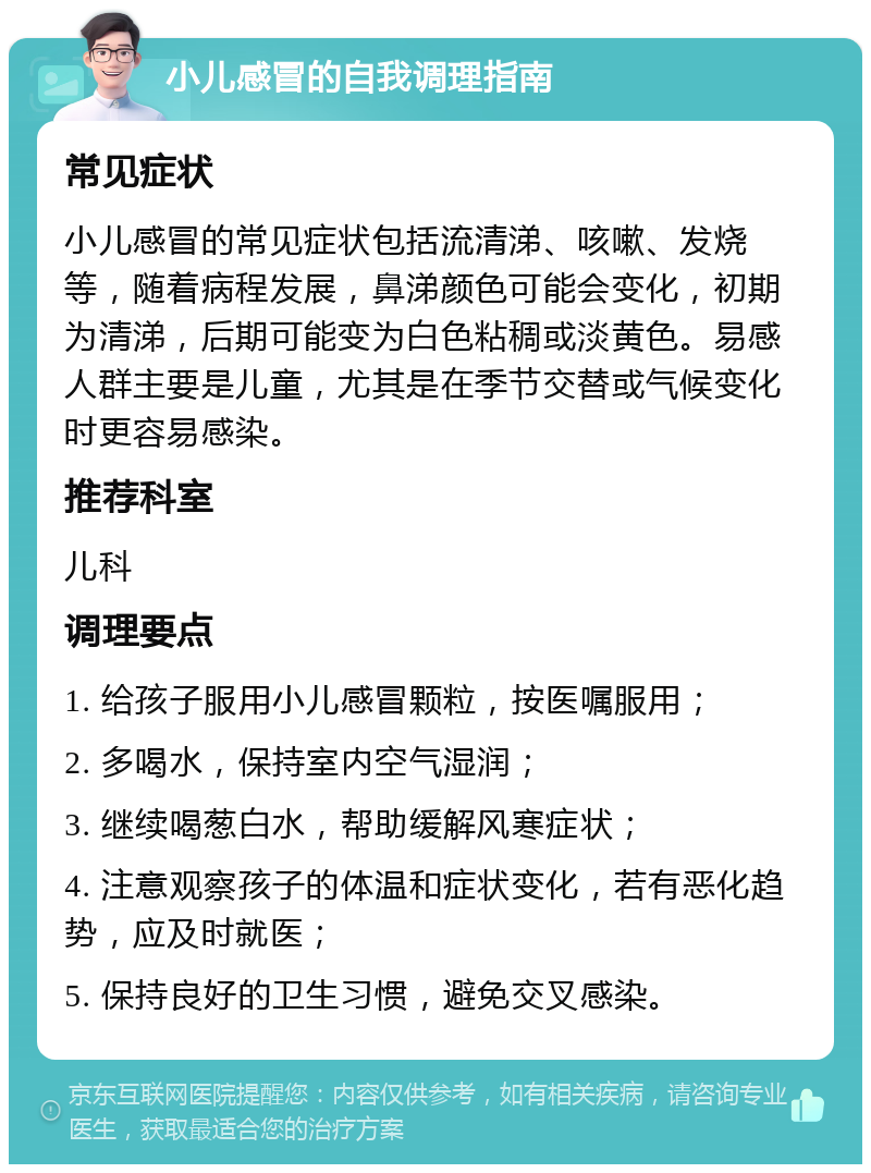 小儿感冒的自我调理指南 常见症状 小儿感冒的常见症状包括流清涕、咳嗽、发烧等，随着病程发展，鼻涕颜色可能会变化，初期为清涕，后期可能变为白色粘稠或淡黄色。易感人群主要是儿童，尤其是在季节交替或气候变化时更容易感染。 推荐科室 儿科 调理要点 1. 给孩子服用小儿感冒颗粒，按医嘱服用； 2. 多喝水，保持室内空气湿润； 3. 继续喝葱白水，帮助缓解风寒症状； 4. 注意观察孩子的体温和症状变化，若有恶化趋势，应及时就医； 5. 保持良好的卫生习惯，避免交叉感染。