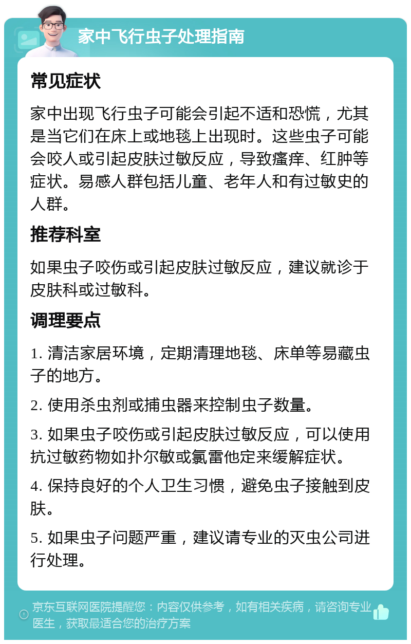 家中飞行虫子处理指南 常见症状 家中出现飞行虫子可能会引起不适和恐慌，尤其是当它们在床上或地毯上出现时。这些虫子可能会咬人或引起皮肤过敏反应，导致瘙痒、红肿等症状。易感人群包括儿童、老年人和有过敏史的人群。 推荐科室 如果虫子咬伤或引起皮肤过敏反应，建议就诊于皮肤科或过敏科。 调理要点 1. 清洁家居环境，定期清理地毯、床单等易藏虫子的地方。 2. 使用杀虫剂或捕虫器来控制虫子数量。 3. 如果虫子咬伤或引起皮肤过敏反应，可以使用抗过敏药物如扑尔敏或氯雷他定来缓解症状。 4. 保持良好的个人卫生习惯，避免虫子接触到皮肤。 5. 如果虫子问题严重，建议请专业的灭虫公司进行处理。