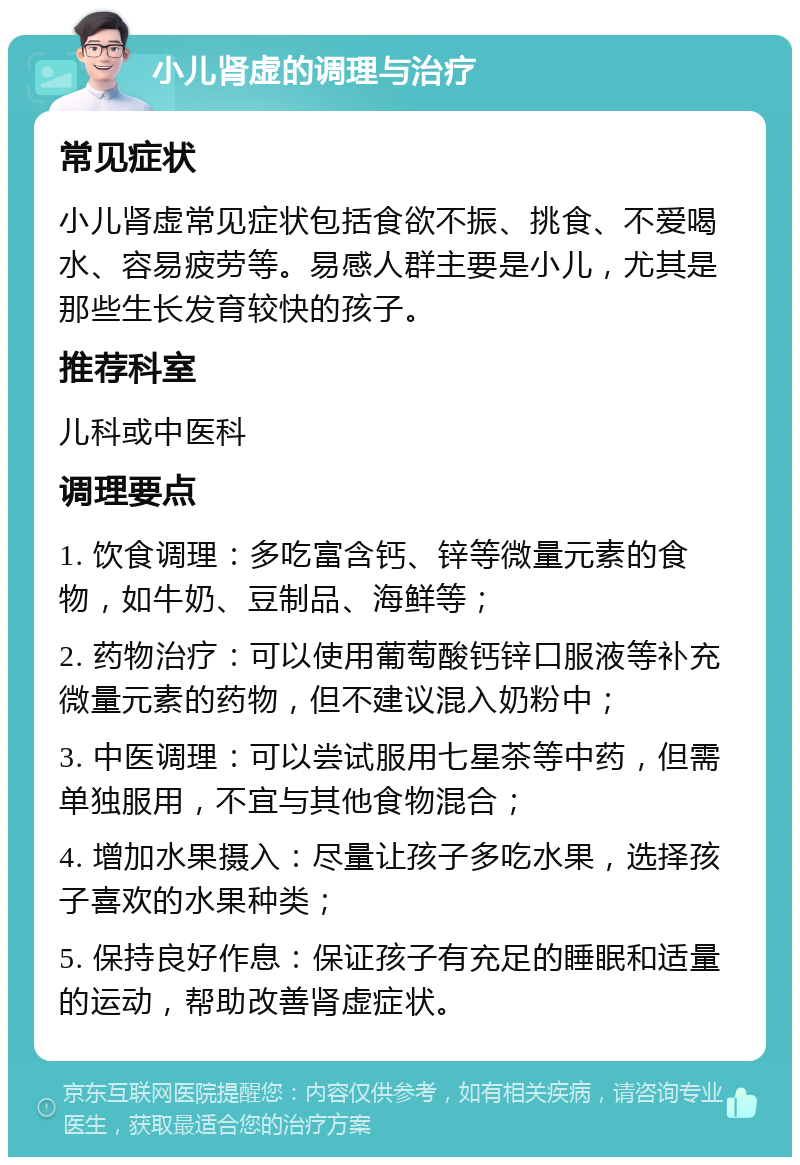 小儿肾虚的调理与治疗 常见症状 小儿肾虚常见症状包括食欲不振、挑食、不爱喝水、容易疲劳等。易感人群主要是小儿，尤其是那些生长发育较快的孩子。 推荐科室 儿科或中医科 调理要点 1. 饮食调理：多吃富含钙、锌等微量元素的食物，如牛奶、豆制品、海鲜等； 2. 药物治疗：可以使用葡萄酸钙锌口服液等补充微量元素的药物，但不建议混入奶粉中； 3. 中医调理：可以尝试服用七星茶等中药，但需单独服用，不宜与其他食物混合； 4. 增加水果摄入：尽量让孩子多吃水果，选择孩子喜欢的水果种类； 5. 保持良好作息：保证孩子有充足的睡眠和适量的运动，帮助改善肾虚症状。