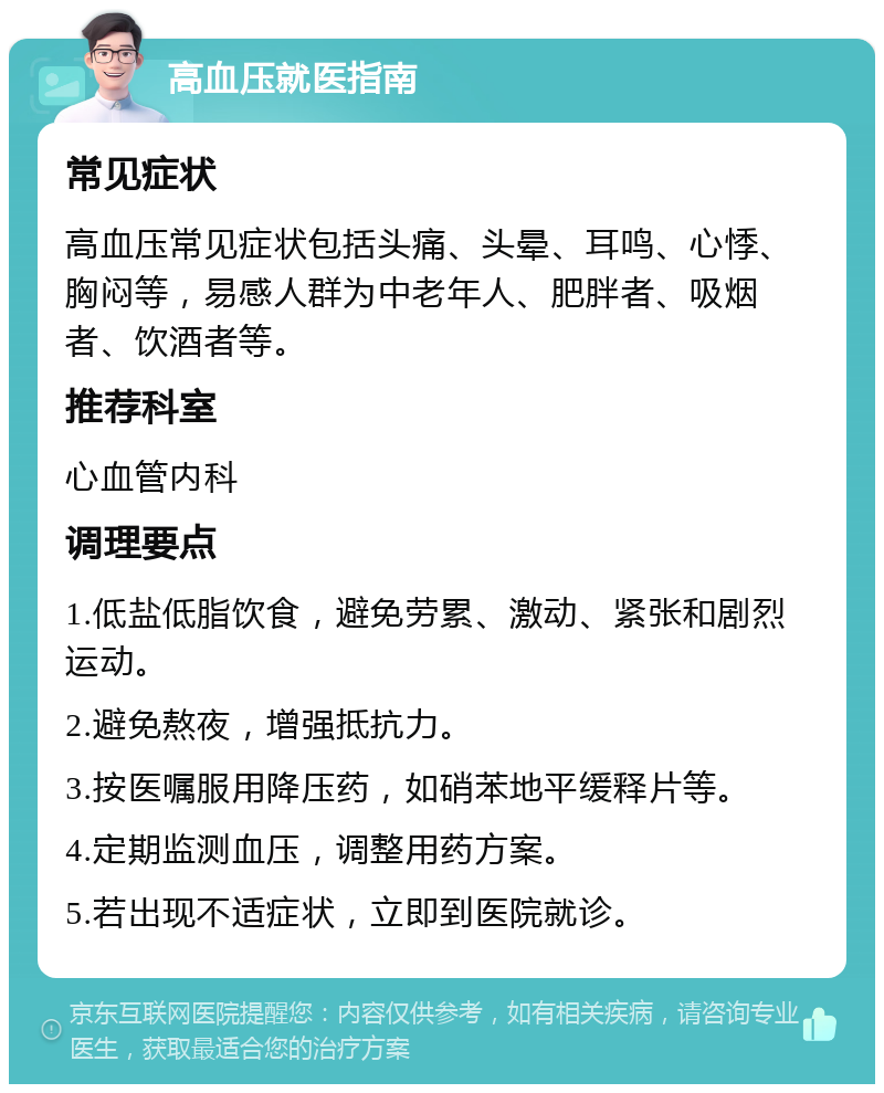 高血压就医指南 常见症状 高血压常见症状包括头痛、头晕、耳鸣、心悸、胸闷等，易感人群为中老年人、肥胖者、吸烟者、饮酒者等。 推荐科室 心血管内科 调理要点 1.低盐低脂饮食，避免劳累、激动、紧张和剧烈运动。 2.避免熬夜，增强抵抗力。 3.按医嘱服用降压药，如硝苯地平缓释片等。 4.定期监测血压，调整用药方案。 5.若出现不适症状，立即到医院就诊。