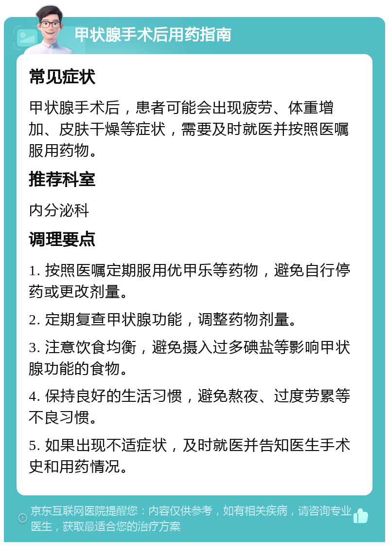 甲状腺手术后用药指南 常见症状 甲状腺手术后，患者可能会出现疲劳、体重增加、皮肤干燥等症状，需要及时就医并按照医嘱服用药物。 推荐科室 内分泌科 调理要点 1. 按照医嘱定期服用优甲乐等药物，避免自行停药或更改剂量。 2. 定期复查甲状腺功能，调整药物剂量。 3. 注意饮食均衡，避免摄入过多碘盐等影响甲状腺功能的食物。 4. 保持良好的生活习惯，避免熬夜、过度劳累等不良习惯。 5. 如果出现不适症状，及时就医并告知医生手术史和用药情况。