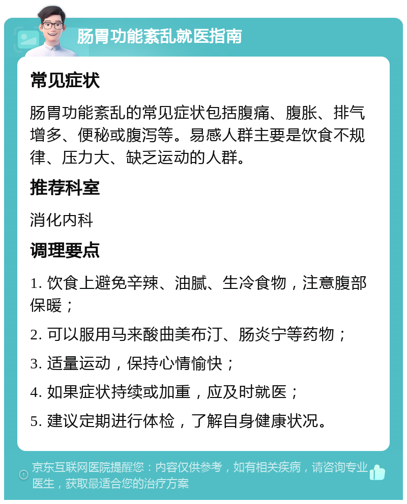 肠胃功能紊乱就医指南 常见症状 肠胃功能紊乱的常见症状包括腹痛、腹胀、排气增多、便秘或腹泻等。易感人群主要是饮食不规律、压力大、缺乏运动的人群。 推荐科室 消化内科 调理要点 1. 饮食上避免辛辣、油腻、生冷食物，注意腹部保暖； 2. 可以服用马来酸曲美布汀、肠炎宁等药物； 3. 适量运动，保持心情愉快； 4. 如果症状持续或加重，应及时就医； 5. 建议定期进行体检，了解自身健康状况。