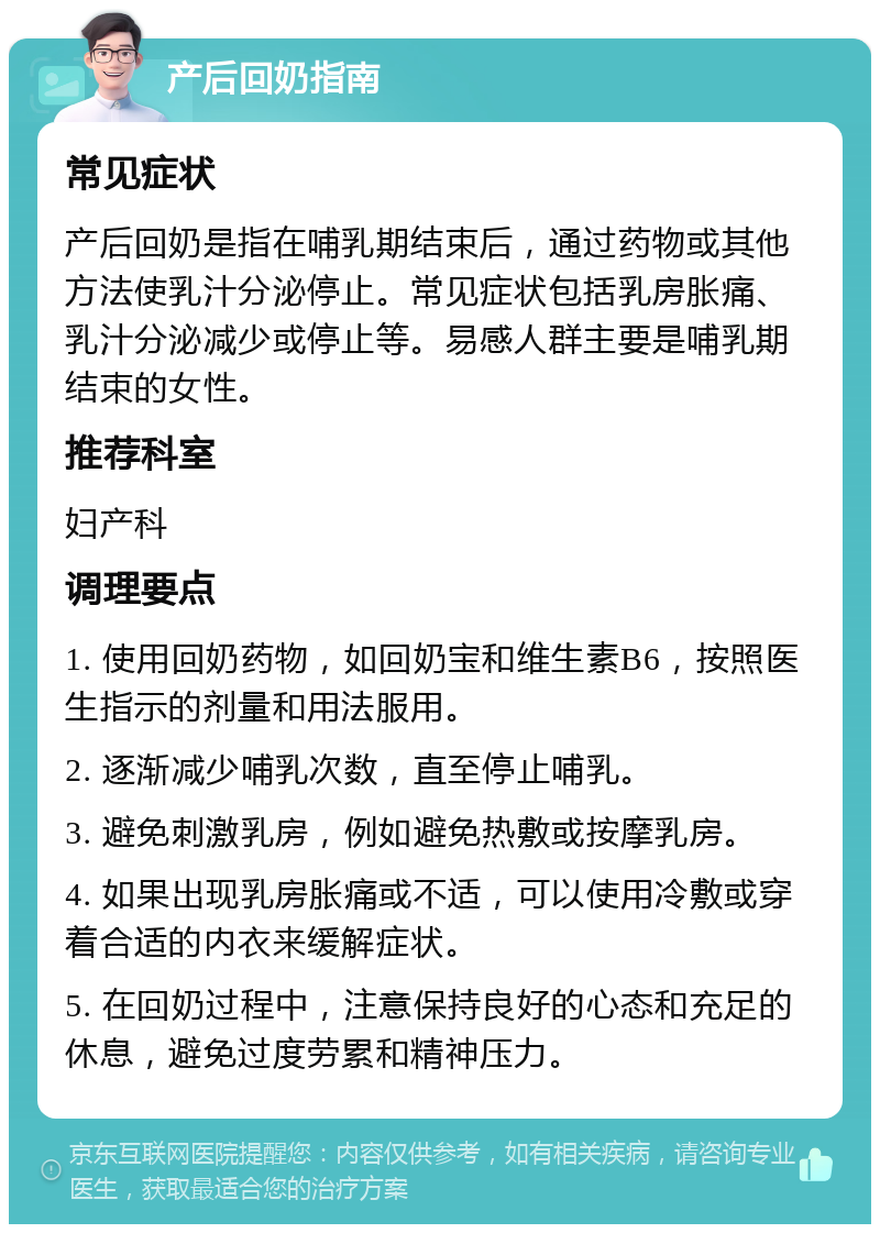 产后回奶指南 常见症状 产后回奶是指在哺乳期结束后，通过药物或其他方法使乳汁分泌停止。常见症状包括乳房胀痛、乳汁分泌减少或停止等。易感人群主要是哺乳期结束的女性。 推荐科室 妇产科 调理要点 1. 使用回奶药物，如回奶宝和维生素B6，按照医生指示的剂量和用法服用。 2. 逐渐减少哺乳次数，直至停止哺乳。 3. 避免刺激乳房，例如避免热敷或按摩乳房。 4. 如果出现乳房胀痛或不适，可以使用冷敷或穿着合适的内衣来缓解症状。 5. 在回奶过程中，注意保持良好的心态和充足的休息，避免过度劳累和精神压力。