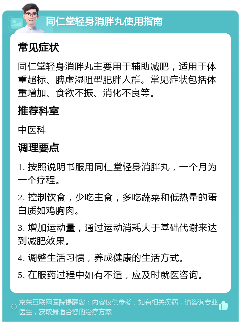 同仁堂轻身消胖丸使用指南 常见症状 同仁堂轻身消胖丸主要用于辅助减肥，适用于体重超标、脾虚湿阻型肥胖人群。常见症状包括体重增加、食欲不振、消化不良等。 推荐科室 中医科 调理要点 1. 按照说明书服用同仁堂轻身消胖丸，一个月为一个疗程。 2. 控制饮食，少吃主食，多吃蔬菜和低热量的蛋白质如鸡胸肉。 3. 增加运动量，通过运动消耗大于基础代谢来达到减肥效果。 4. 调整生活习惯，养成健康的生活方式。 5. 在服药过程中如有不适，应及时就医咨询。