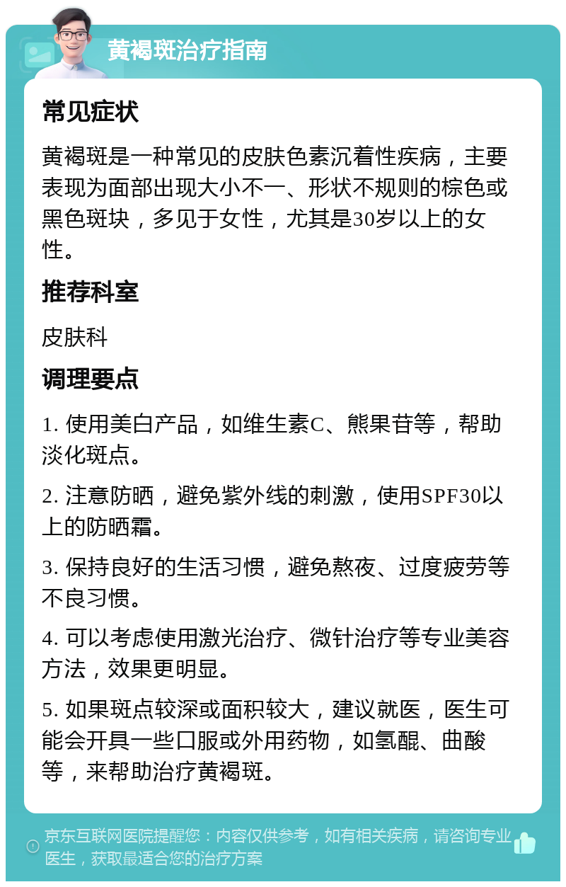 黄褐斑治疗指南 常见症状 黄褐斑是一种常见的皮肤色素沉着性疾病，主要表现为面部出现大小不一、形状不规则的棕色或黑色斑块，多见于女性，尤其是30岁以上的女性。 推荐科室 皮肤科 调理要点 1. 使用美白产品，如维生素C、熊果苷等，帮助淡化斑点。 2. 注意防晒，避免紫外线的刺激，使用SPF30以上的防晒霜。 3. 保持良好的生活习惯，避免熬夜、过度疲劳等不良习惯。 4. 可以考虑使用激光治疗、微针治疗等专业美容方法，效果更明显。 5. 如果斑点较深或面积较大，建议就医，医生可能会开具一些口服或外用药物，如氢醌、曲酸等，来帮助治疗黄褐斑。