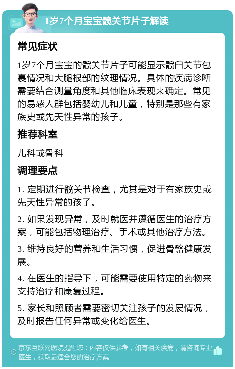 1岁7个月宝宝髋关节片子解读 常见症状 1岁7个月宝宝的髋关节片子可能显示髋臼关节包裹情况和大腿根部的纹理情况。具体的疾病诊断需要结合测量角度和其他临床表现来确定。常见的易感人群包括婴幼儿和儿童，特别是那些有家族史或先天性异常的孩子。 推荐科室 儿科或骨科 调理要点 1. 定期进行髋关节检查，尤其是对于有家族史或先天性异常的孩子。 2. 如果发现异常，及时就医并遵循医生的治疗方案，可能包括物理治疗、手术或其他治疗方法。 3. 维持良好的营养和生活习惯，促进骨骼健康发展。 4. 在医生的指导下，可能需要使用特定的药物来支持治疗和康复过程。 5. 家长和照顾者需要密切关注孩子的发展情况，及时报告任何异常或变化给医生。