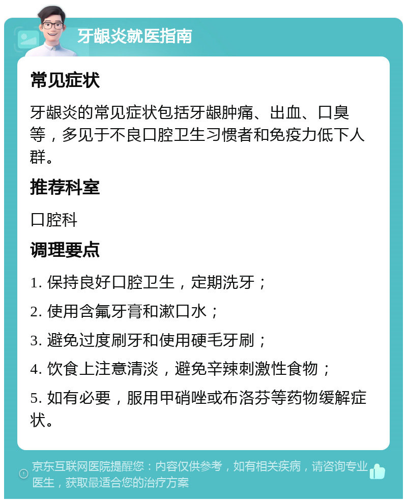 牙龈炎就医指南 常见症状 牙龈炎的常见症状包括牙龈肿痛、出血、口臭等，多见于不良口腔卫生习惯者和免疫力低下人群。 推荐科室 口腔科 调理要点 1. 保持良好口腔卫生，定期洗牙； 2. 使用含氟牙膏和漱口水； 3. 避免过度刷牙和使用硬毛牙刷； 4. 饮食上注意清淡，避免辛辣刺激性食物； 5. 如有必要，服用甲硝唑或布洛芬等药物缓解症状。