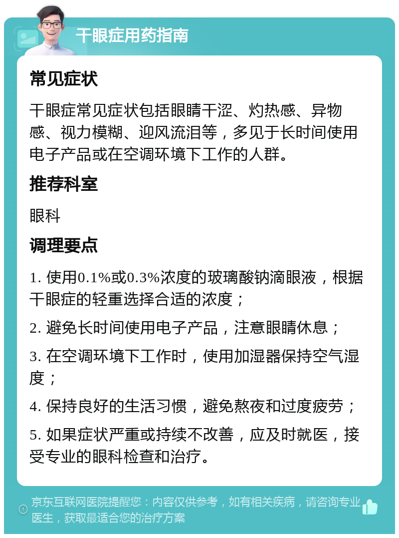 干眼症用药指南 常见症状 干眼症常见症状包括眼睛干涩、灼热感、异物感、视力模糊、迎风流泪等，多见于长时间使用电子产品或在空调环境下工作的人群。 推荐科室 眼科 调理要点 1. 使用0.1%或0.3%浓度的玻璃酸钠滴眼液，根据干眼症的轻重选择合适的浓度； 2. 避免长时间使用电子产品，注意眼睛休息； 3. 在空调环境下工作时，使用加湿器保持空气湿度； 4. 保持良好的生活习惯，避免熬夜和过度疲劳； 5. 如果症状严重或持续不改善，应及时就医，接受专业的眼科检查和治疗。