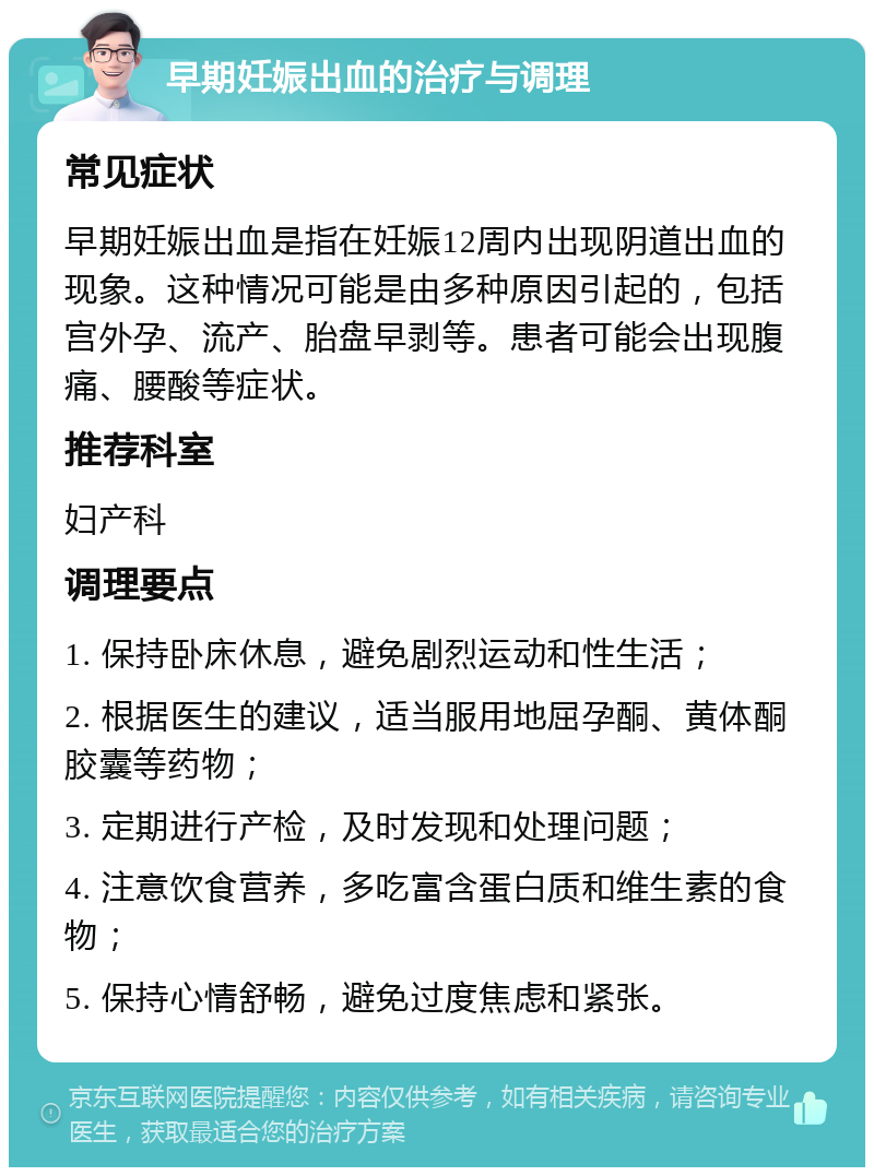 早期妊娠出血的治疗与调理 常见症状 早期妊娠出血是指在妊娠12周内出现阴道出血的现象。这种情况可能是由多种原因引起的，包括宫外孕、流产、胎盘早剥等。患者可能会出现腹痛、腰酸等症状。 推荐科室 妇产科 调理要点 1. 保持卧床休息，避免剧烈运动和性生活； 2. 根据医生的建议，适当服用地屈孕酮、黄体酮胶囊等药物； 3. 定期进行产检，及时发现和处理问题； 4. 注意饮食营养，多吃富含蛋白质和维生素的食物； 5. 保持心情舒畅，避免过度焦虑和紧张。