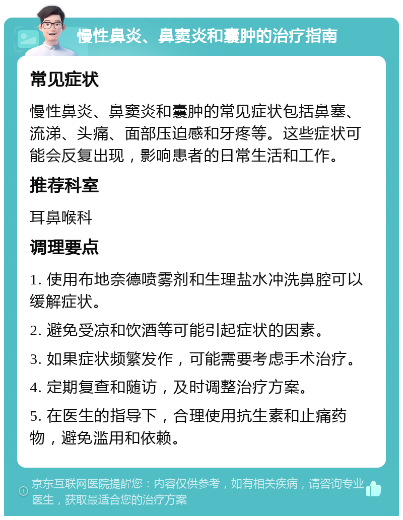 慢性鼻炎、鼻窦炎和囊肿的治疗指南 常见症状 慢性鼻炎、鼻窦炎和囊肿的常见症状包括鼻塞、流涕、头痛、面部压迫感和牙疼等。这些症状可能会反复出现，影响患者的日常生活和工作。 推荐科室 耳鼻喉科 调理要点 1. 使用布地奈德喷雾剂和生理盐水冲洗鼻腔可以缓解症状。 2. 避免受凉和饮酒等可能引起症状的因素。 3. 如果症状频繁发作，可能需要考虑手术治疗。 4. 定期复查和随访，及时调整治疗方案。 5. 在医生的指导下，合理使用抗生素和止痛药物，避免滥用和依赖。