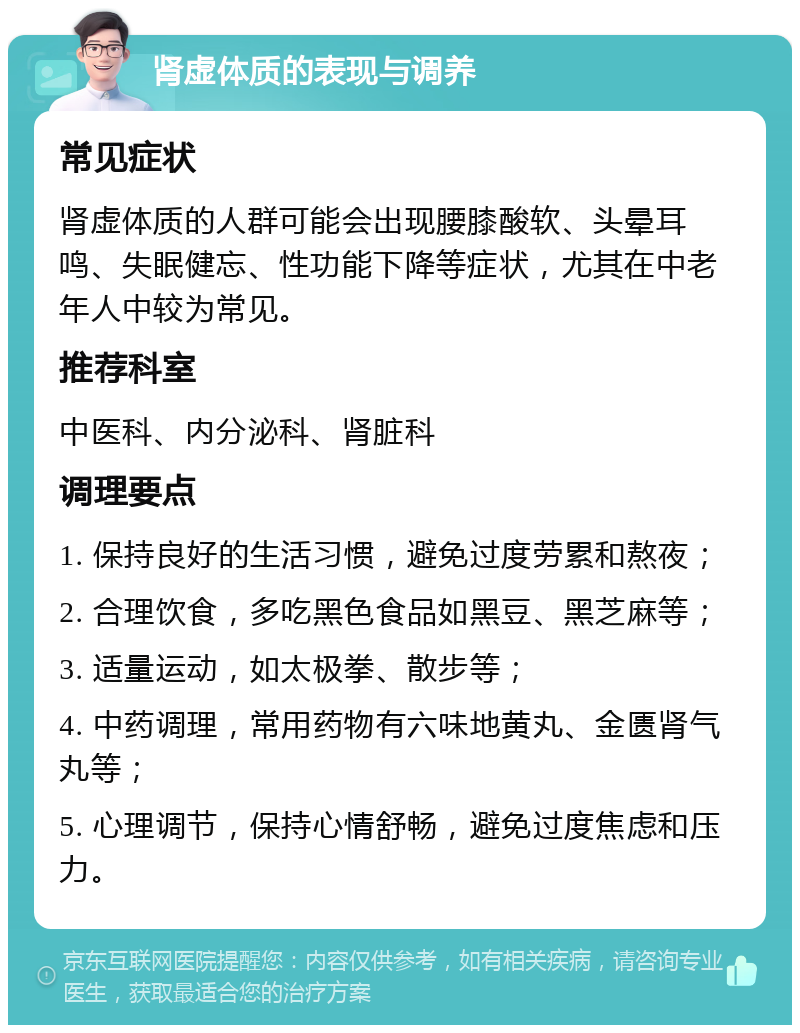 肾虚体质的表现与调养 常见症状 肾虚体质的人群可能会出现腰膝酸软、头晕耳鸣、失眠健忘、性功能下降等症状，尤其在中老年人中较为常见。 推荐科室 中医科、内分泌科、肾脏科 调理要点 1. 保持良好的生活习惯，避免过度劳累和熬夜； 2. 合理饮食，多吃黑色食品如黑豆、黑芝麻等； 3. 适量运动，如太极拳、散步等； 4. 中药调理，常用药物有六味地黄丸、金匮肾气丸等； 5. 心理调节，保持心情舒畅，避免过度焦虑和压力。