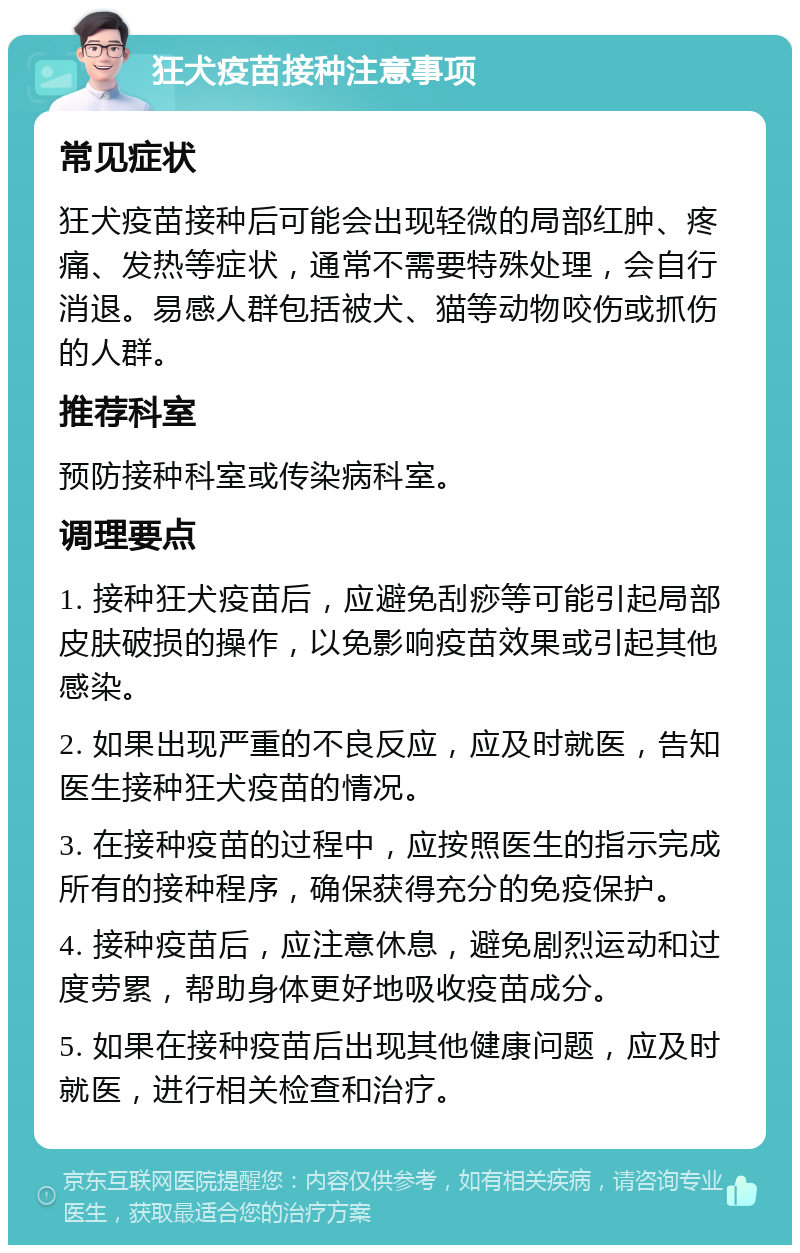 狂犬疫苗接种注意事项 常见症状 狂犬疫苗接种后可能会出现轻微的局部红肿、疼痛、发热等症状，通常不需要特殊处理，会自行消退。易感人群包括被犬、猫等动物咬伤或抓伤的人群。 推荐科室 预防接种科室或传染病科室。 调理要点 1. 接种狂犬疫苗后，应避免刮痧等可能引起局部皮肤破损的操作，以免影响疫苗效果或引起其他感染。 2. 如果出现严重的不良反应，应及时就医，告知医生接种狂犬疫苗的情况。 3. 在接种疫苗的过程中，应按照医生的指示完成所有的接种程序，确保获得充分的免疫保护。 4. 接种疫苗后，应注意休息，避免剧烈运动和过度劳累，帮助身体更好地吸收疫苗成分。 5. 如果在接种疫苗后出现其他健康问题，应及时就医，进行相关检查和治疗。