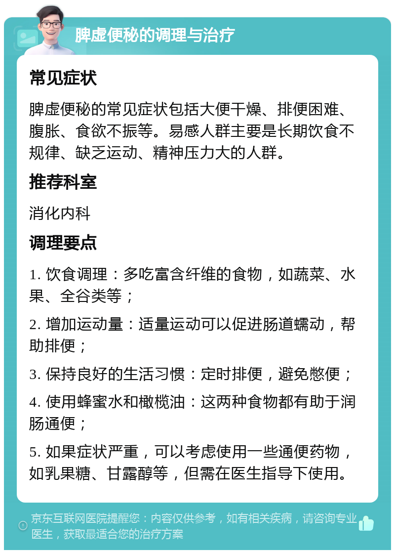 脾虚便秘的调理与治疗 常见症状 脾虚便秘的常见症状包括大便干燥、排便困难、腹胀、食欲不振等。易感人群主要是长期饮食不规律、缺乏运动、精神压力大的人群。 推荐科室 消化内科 调理要点 1. 饮食调理：多吃富含纤维的食物，如蔬菜、水果、全谷类等； 2. 增加运动量：适量运动可以促进肠道蠕动，帮助排便； 3. 保持良好的生活习惯：定时排便，避免憋便； 4. 使用蜂蜜水和橄榄油：这两种食物都有助于润肠通便； 5. 如果症状严重，可以考虑使用一些通便药物，如乳果糖、甘露醇等，但需在医生指导下使用。