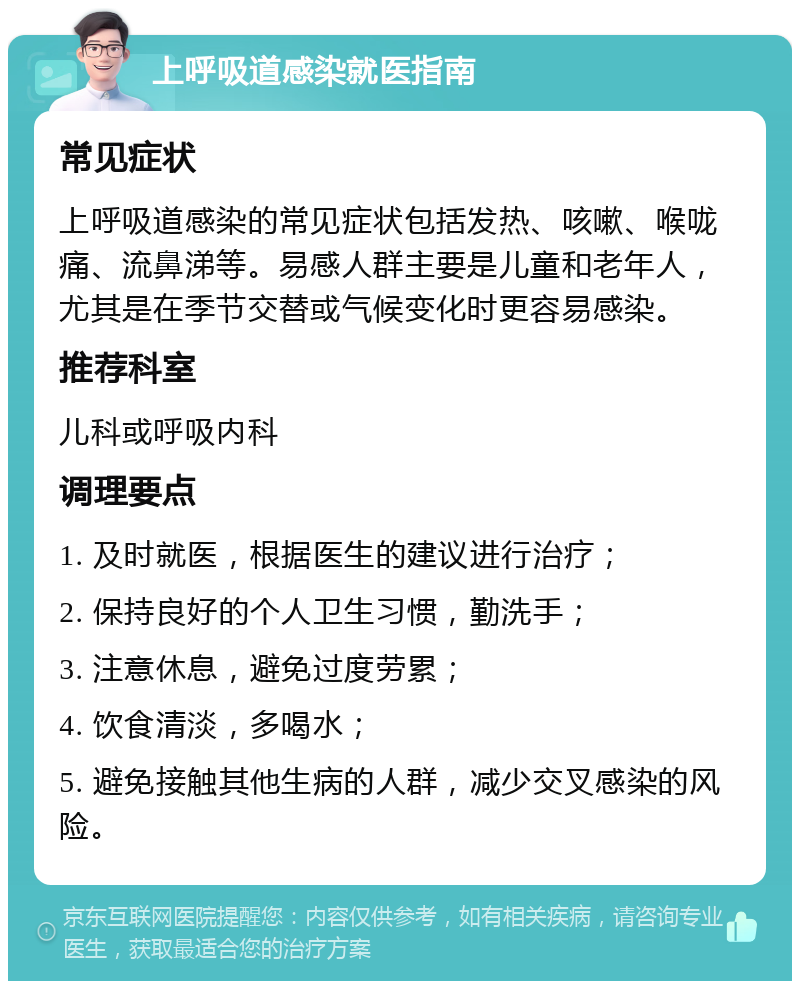 上呼吸道感染就医指南 常见症状 上呼吸道感染的常见症状包括发热、咳嗽、喉咙痛、流鼻涕等。易感人群主要是儿童和老年人，尤其是在季节交替或气候变化时更容易感染。 推荐科室 儿科或呼吸内科 调理要点 1. 及时就医，根据医生的建议进行治疗； 2. 保持良好的个人卫生习惯，勤洗手； 3. 注意休息，避免过度劳累； 4. 饮食清淡，多喝水； 5. 避免接触其他生病的人群，减少交叉感染的风险。