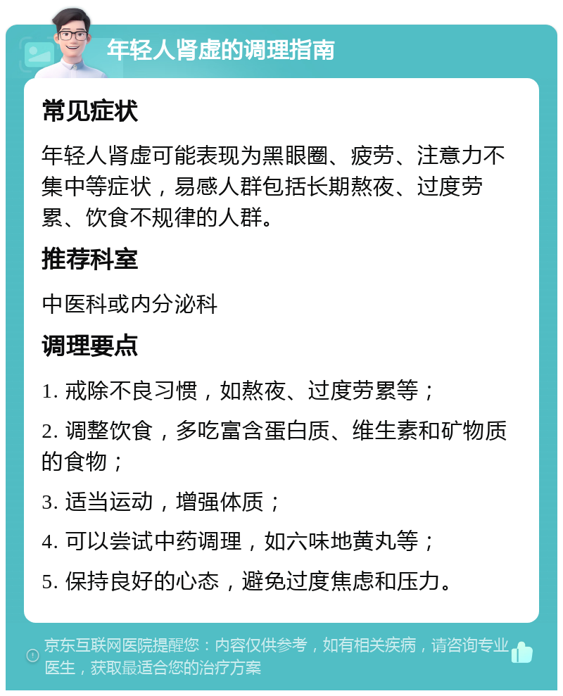 年轻人肾虚的调理指南 常见症状 年轻人肾虚可能表现为黑眼圈、疲劳、注意力不集中等症状，易感人群包括长期熬夜、过度劳累、饮食不规律的人群。 推荐科室 中医科或内分泌科 调理要点 1. 戒除不良习惯，如熬夜、过度劳累等； 2. 调整饮食，多吃富含蛋白质、维生素和矿物质的食物； 3. 适当运动，增强体质； 4. 可以尝试中药调理，如六味地黄丸等； 5. 保持良好的心态，避免过度焦虑和压力。