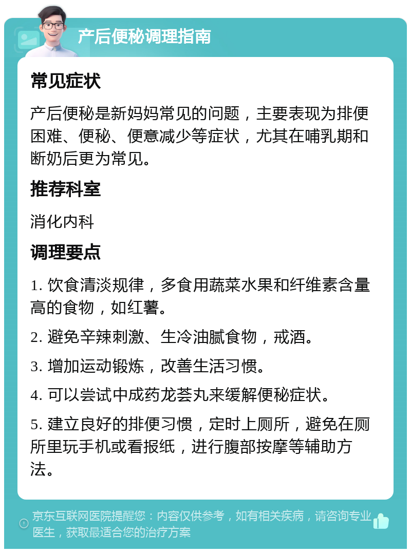 产后便秘调理指南 常见症状 产后便秘是新妈妈常见的问题，主要表现为排便困难、便秘、便意减少等症状，尤其在哺乳期和断奶后更为常见。 推荐科室 消化内科 调理要点 1. 饮食清淡规律，多食用蔬菜水果和纤维素含量高的食物，如红薯。 2. 避免辛辣刺激、生冷油腻食物，戒酒。 3. 增加运动锻炼，改善生活习惯。 4. 可以尝试中成药龙荟丸来缓解便秘症状。 5. 建立良好的排便习惯，定时上厕所，避免在厕所里玩手机或看报纸，进行腹部按摩等辅助方法。