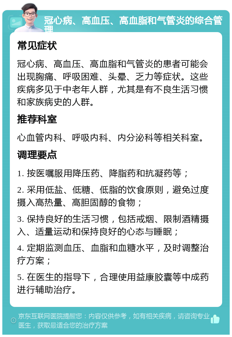 冠心病、高血压、高血脂和气管炎的综合管理 常见症状 冠心病、高血压、高血脂和气管炎的患者可能会出现胸痛、呼吸困难、头晕、乏力等症状。这些疾病多见于中老年人群，尤其是有不良生活习惯和家族病史的人群。 推荐科室 心血管内科、呼吸内科、内分泌科等相关科室。 调理要点 1. 按医嘱服用降压药、降脂药和抗凝药等； 2. 采用低盐、低糖、低脂的饮食原则，避免过度摄入高热量、高胆固醇的食物； 3. 保持良好的生活习惯，包括戒烟、限制酒精摄入、适量运动和保持良好的心态与睡眠； 4. 定期监测血压、血脂和血糖水平，及时调整治疗方案； 5. 在医生的指导下，合理使用益康胶囊等中成药进行辅助治疗。