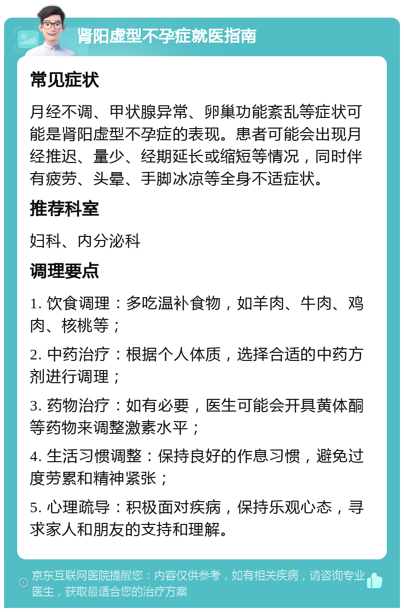 肾阳虚型不孕症就医指南 常见症状 月经不调、甲状腺异常、卵巢功能紊乱等症状可能是肾阳虚型不孕症的表现。患者可能会出现月经推迟、量少、经期延长或缩短等情况，同时伴有疲劳、头晕、手脚冰凉等全身不适症状。 推荐科室 妇科、内分泌科 调理要点 1. 饮食调理：多吃温补食物，如羊肉、牛肉、鸡肉、核桃等； 2. 中药治疗：根据个人体质，选择合适的中药方剂进行调理； 3. 药物治疗：如有必要，医生可能会开具黄体酮等药物来调整激素水平； 4. 生活习惯调整：保持良好的作息习惯，避免过度劳累和精神紧张； 5. 心理疏导：积极面对疾病，保持乐观心态，寻求家人和朋友的支持和理解。