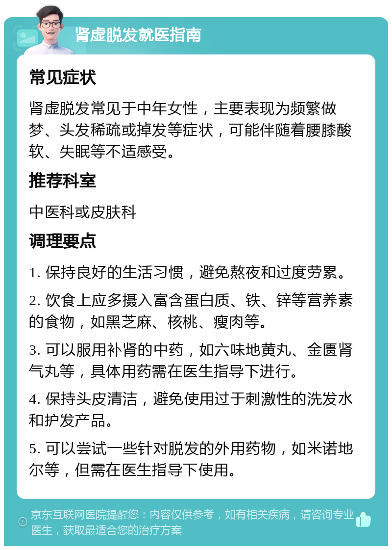 肾虚脱发就医指南 常见症状 肾虚脱发常见于中年女性，主要表现为频繁做梦、头发稀疏或掉发等症状，可能伴随着腰膝酸软、失眠等不适感受。 推荐科室 中医科或皮肤科 调理要点 1. 保持良好的生活习惯，避免熬夜和过度劳累。 2. 饮食上应多摄入富含蛋白质、铁、锌等营养素的食物，如黑芝麻、核桃、瘦肉等。 3. 可以服用补肾的中药，如六味地黄丸、金匮肾气丸等，具体用药需在医生指导下进行。 4. 保持头皮清洁，避免使用过于刺激性的洗发水和护发产品。 5. 可以尝试一些针对脱发的外用药物，如米诺地尔等，但需在医生指导下使用。