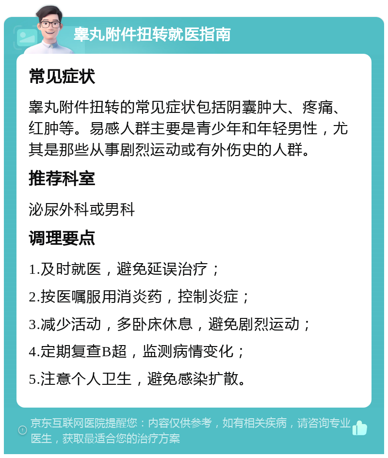 睾丸附件扭转就医指南 常见症状 睾丸附件扭转的常见症状包括阴囊肿大、疼痛、红肿等。易感人群主要是青少年和年轻男性，尤其是那些从事剧烈运动或有外伤史的人群。 推荐科室 泌尿外科或男科 调理要点 1.及时就医，避免延误治疗； 2.按医嘱服用消炎药，控制炎症； 3.减少活动，多卧床休息，避免剧烈运动； 4.定期复查B超，监测病情变化； 5.注意个人卫生，避免感染扩散。