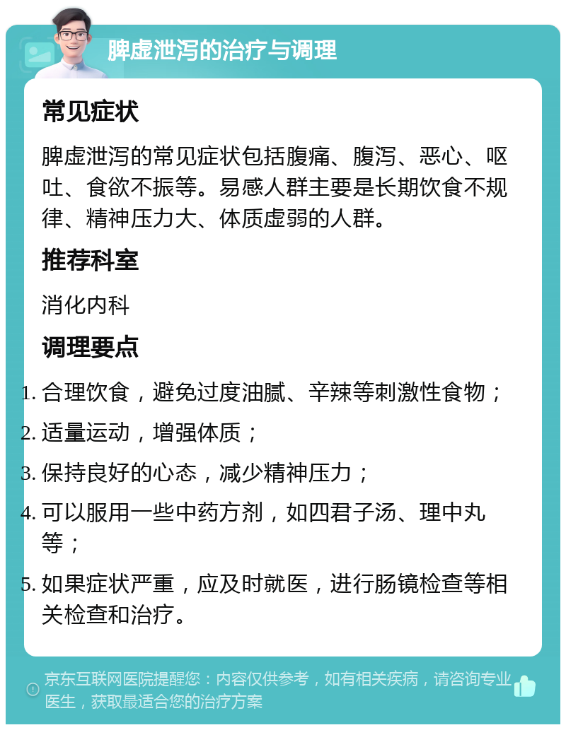 脾虚泄泻的治疗与调理 常见症状 脾虚泄泻的常见症状包括腹痛、腹泻、恶心、呕吐、食欲不振等。易感人群主要是长期饮食不规律、精神压力大、体质虚弱的人群。 推荐科室 消化内科 调理要点 合理饮食，避免过度油腻、辛辣等刺激性食物； 适量运动，增强体质； 保持良好的心态，减少精神压力； 可以服用一些中药方剂，如四君子汤、理中丸等； 如果症状严重，应及时就医，进行肠镜检查等相关检查和治疗。