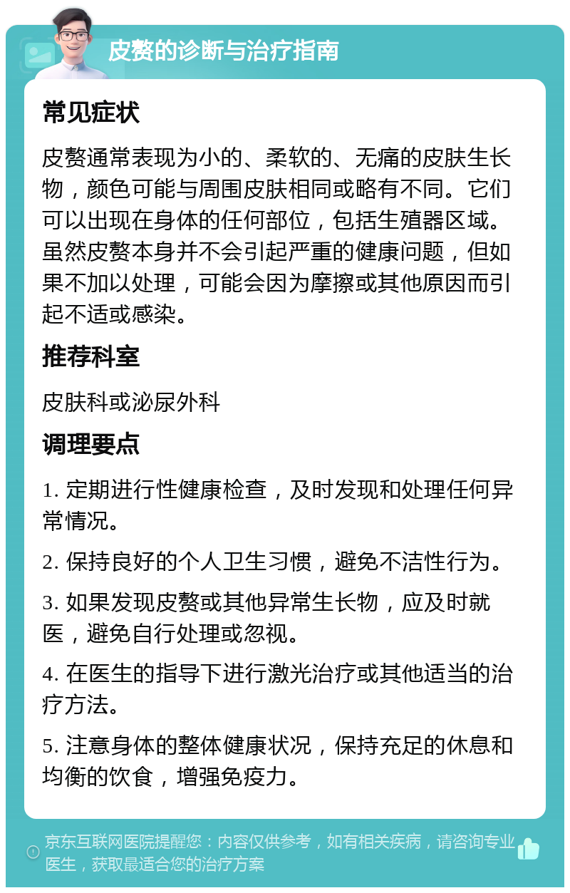 皮赘的诊断与治疗指南 常见症状 皮赘通常表现为小的、柔软的、无痛的皮肤生长物，颜色可能与周围皮肤相同或略有不同。它们可以出现在身体的任何部位，包括生殖器区域。虽然皮赘本身并不会引起严重的健康问题，但如果不加以处理，可能会因为摩擦或其他原因而引起不适或感染。 推荐科室 皮肤科或泌尿外科 调理要点 1. 定期进行性健康检查，及时发现和处理任何异常情况。 2. 保持良好的个人卫生习惯，避免不洁性行为。 3. 如果发现皮赘或其他异常生长物，应及时就医，避免自行处理或忽视。 4. 在医生的指导下进行激光治疗或其他适当的治疗方法。 5. 注意身体的整体健康状况，保持充足的休息和均衡的饮食，增强免疫力。