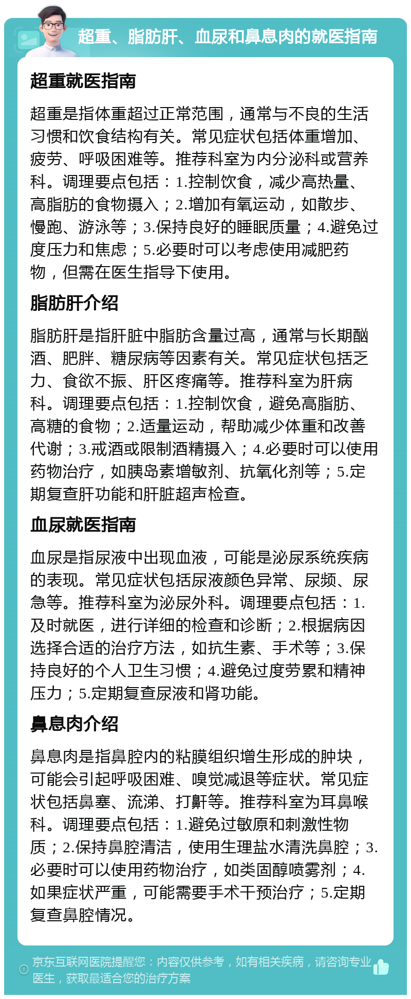 超重、脂肪肝、血尿和鼻息肉的就医指南 超重就医指南 超重是指体重超过正常范围，通常与不良的生活习惯和饮食结构有关。常见症状包括体重增加、疲劳、呼吸困难等。推荐科室为内分泌科或营养科。调理要点包括：1.控制饮食，减少高热量、高脂肪的食物摄入；2.增加有氧运动，如散步、慢跑、游泳等；3.保持良好的睡眠质量；4.避免过度压力和焦虑；5.必要时可以考虑使用减肥药物，但需在医生指导下使用。 脂肪肝介绍 脂肪肝是指肝脏中脂肪含量过高，通常与长期酗酒、肥胖、糖尿病等因素有关。常见症状包括乏力、食欲不振、肝区疼痛等。推荐科室为肝病科。调理要点包括：1.控制饮食，避免高脂肪、高糖的食物；2.适量运动，帮助减少体重和改善代谢；3.戒酒或限制酒精摄入；4.必要时可以使用药物治疗，如胰岛素增敏剂、抗氧化剂等；5.定期复查肝功能和肝脏超声检查。 血尿就医指南 血尿是指尿液中出现血液，可能是泌尿系统疾病的表现。常见症状包括尿液颜色异常、尿频、尿急等。推荐科室为泌尿外科。调理要点包括：1.及时就医，进行详细的检查和诊断；2.根据病因选择合适的治疗方法，如抗生素、手术等；3.保持良好的个人卫生习惯；4.避免过度劳累和精神压力；5.定期复查尿液和肾功能。 鼻息肉介绍 鼻息肉是指鼻腔内的粘膜组织增生形成的肿块，可能会引起呼吸困难、嗅觉减退等症状。常见症状包括鼻塞、流涕、打鼾等。推荐科室为耳鼻喉科。调理要点包括：1.避免过敏原和刺激性物质；2.保持鼻腔清洁，使用生理盐水清洗鼻腔；3.必要时可以使用药物治疗，如类固醇喷雾剂；4.如果症状严重，可能需要手术干预治疗；5.定期复查鼻腔情况。