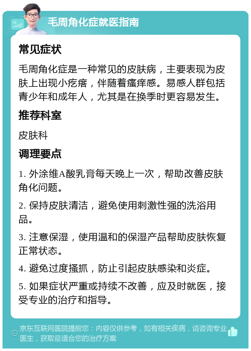 毛周角化症就医指南 常见症状 毛周角化症是一种常见的皮肤病，主要表现为皮肤上出现小疙瘩，伴随着瘙痒感。易感人群包括青少年和成年人，尤其是在换季时更容易发生。 推荐科室 皮肤科 调理要点 1. 外涂维A酸乳膏每天晚上一次，帮助改善皮肤角化问题。 2. 保持皮肤清洁，避免使用刺激性强的洗浴用品。 3. 注意保湿，使用温和的保湿产品帮助皮肤恢复正常状态。 4. 避免过度搔抓，防止引起皮肤感染和炎症。 5. 如果症状严重或持续不改善，应及时就医，接受专业的治疗和指导。