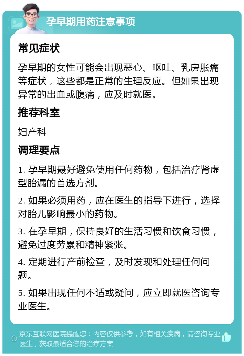 孕早期用药注意事项 常见症状 孕早期的女性可能会出现恶心、呕吐、乳房胀痛等症状，这些都是正常的生理反应。但如果出现异常的出血或腹痛，应及时就医。 推荐科室 妇产科 调理要点 1. 孕早期最好避免使用任何药物，包括治疗肾虚型胎漏的首选方剂。 2. 如果必须用药，应在医生的指导下进行，选择对胎儿影响最小的药物。 3. 在孕早期，保持良好的生活习惯和饮食习惯，避免过度劳累和精神紧张。 4. 定期进行产前检查，及时发现和处理任何问题。 5. 如果出现任何不适或疑问，应立即就医咨询专业医生。