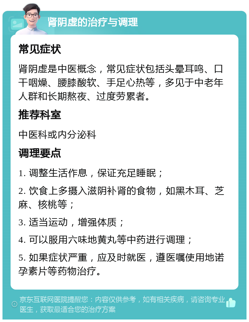 肾阴虚的治疗与调理 常见症状 肾阴虚是中医概念，常见症状包括头晕耳鸣、口干咽燥、腰膝酸软、手足心热等，多见于中老年人群和长期熬夜、过度劳累者。 推荐科室 中医科或内分泌科 调理要点 1. 调整生活作息，保证充足睡眠； 2. 饮食上多摄入滋阴补肾的食物，如黑木耳、芝麻、核桃等； 3. 适当运动，增强体质； 4. 可以服用六味地黄丸等中药进行调理； 5. 如果症状严重，应及时就医，遵医嘱使用地诺孕素片等药物治疗。