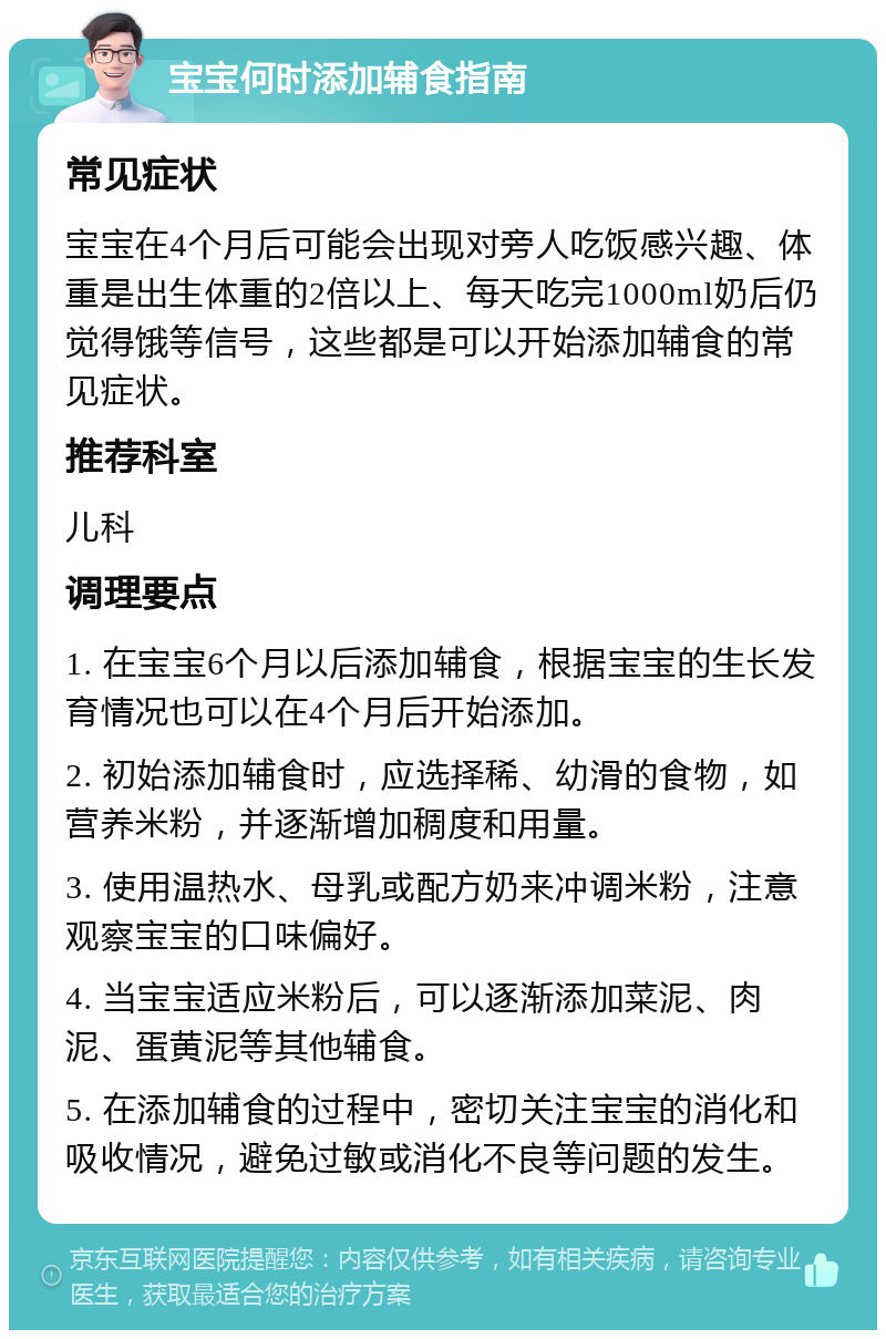 宝宝何时添加辅食指南 常见症状 宝宝在4个月后可能会出现对旁人吃饭感兴趣、体重是出生体重的2倍以上、每天吃完1000ml奶后仍觉得饿等信号，这些都是可以开始添加辅食的常见症状。 推荐科室 儿科 调理要点 1. 在宝宝6个月以后添加辅食，根据宝宝的生长发育情况也可以在4个月后开始添加。 2. 初始添加辅食时，应选择稀、幼滑的食物，如营养米粉，并逐渐增加稠度和用量。 3. 使用温热水、母乳或配方奶来冲调米粉，注意观察宝宝的口味偏好。 4. 当宝宝适应米粉后，可以逐渐添加菜泥、肉泥、蛋黄泥等其他辅食。 5. 在添加辅食的过程中，密切关注宝宝的消化和吸收情况，避免过敏或消化不良等问题的发生。