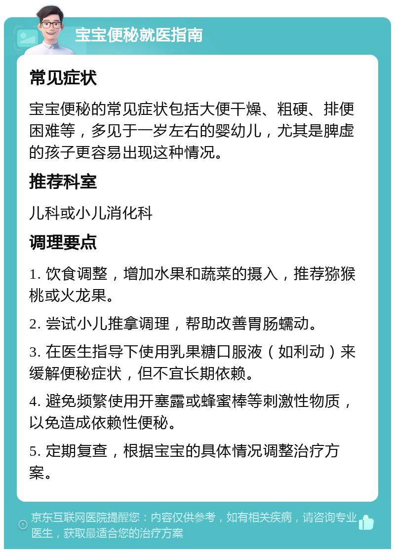 宝宝便秘就医指南 常见症状 宝宝便秘的常见症状包括大便干燥、粗硬、排便困难等，多见于一岁左右的婴幼儿，尤其是脾虚的孩子更容易出现这种情况。 推荐科室 儿科或小儿消化科 调理要点 1. 饮食调整，增加水果和蔬菜的摄入，推荐猕猴桃或火龙果。 2. 尝试小儿推拿调理，帮助改善胃肠蠕动。 3. 在医生指导下使用乳果糖口服液（如利动）来缓解便秘症状，但不宜长期依赖。 4. 避免频繁使用开塞露或蜂蜜棒等刺激性物质，以免造成依赖性便秘。 5. 定期复查，根据宝宝的具体情况调整治疗方案。