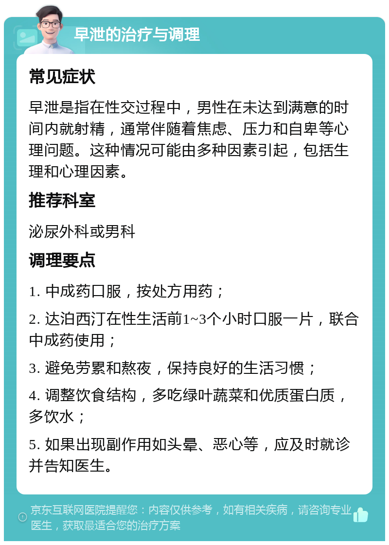 早泄的治疗与调理 常见症状 早泄是指在性交过程中，男性在未达到满意的时间内就射精，通常伴随着焦虑、压力和自卑等心理问题。这种情况可能由多种因素引起，包括生理和心理因素。 推荐科室 泌尿外科或男科 调理要点 1. 中成药口服，按处方用药； 2. 达泊西汀在性生活前1~3个小时口服一片，联合中成药使用； 3. 避免劳累和熬夜，保持良好的生活习惯； 4. 调整饮食结构，多吃绿叶蔬菜和优质蛋白质，多饮水； 5. 如果出现副作用如头晕、恶心等，应及时就诊并告知医生。