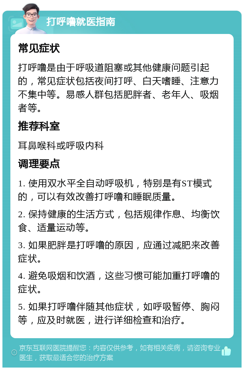 打呼噜就医指南 常见症状 打呼噜是由于呼吸道阻塞或其他健康问题引起的，常见症状包括夜间打呼、白天嗜睡、注意力不集中等。易感人群包括肥胖者、老年人、吸烟者等。 推荐科室 耳鼻喉科或呼吸内科 调理要点 1. 使用双水平全自动呼吸机，特别是有ST模式的，可以有效改善打呼噜和睡眠质量。 2. 保持健康的生活方式，包括规律作息、均衡饮食、适量运动等。 3. 如果肥胖是打呼噜的原因，应通过减肥来改善症状。 4. 避免吸烟和饮酒，这些习惯可能加重打呼噜的症状。 5. 如果打呼噜伴随其他症状，如呼吸暂停、胸闷等，应及时就医，进行详细检查和治疗。